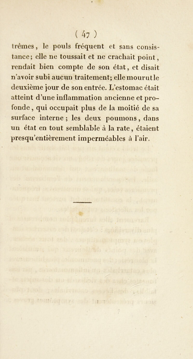 trêmes, le pouls fréquent et sans consis- tance; elle ne toussait et ne crachait point, rendait bien compte de son état, et disait n’avoir subi aucun traitement; ellemourutle V deuxième jour de son entrée. L’estomac était atteint d’une inflammation ancienne et pro- fonde , qui occupait plus de la moitié de sa surface interne ; les deux poumons, dans un état en tout semblable à la rate, étaient presqu’entièrement imperméables à l’air. /