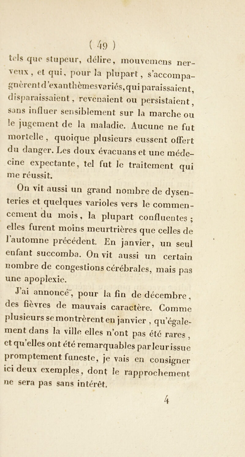 ivh que stupeur, délire, mouveniens ner- veux, el qui, pour la plupart, saccompa- eutd exanthemesvaries,qui paraissaient, disparaissaient, revenaient ou persistaient, sans influer sensiblement sur la marche ou !e jugement de la maladie. Aucune ne fut mortelle , quoique plusieurs eussent offert du danger. Les doux évacuans et une méde- cine expectante, tel fut le traitement qui me réussit. On vit aussi un grand nondare de dysen- teries et quelques varioles vers le commen- cement du mois, la plupart confluentes; elles furent moins meurtrières que celles de l’automne précédent. En janvier, un seul enfant succomba. On vit aussi un certain nombre de congestions cérébrales, mais pas une apoplexie. J ai annoncé , pour la fin de décembre , des fièvres de mauvais caractère. Comme plusieurs se montrèrent en janvier , qu’égale- ment dans la ville elles n’ont pas été rares , et qu’elles ont été remarquables par leur issue promptement funeste, je vais en consigner ici deux exemples, dont le rapprochement ne sera pas sans intérêt. 4