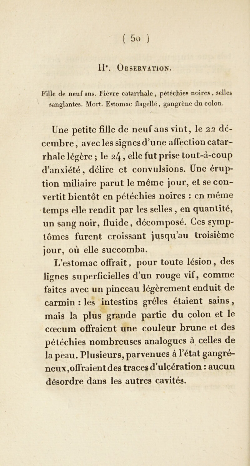 11*. Observation. Fille de neuf ans. Fièvre catarrhale , pétéchies noires, selles sanglantes. Mort. Estomac flagellé, gangrène du colon. Une petite fille de neuf ans vint, le 22 dé- cembre , avec les signes d’une affection catar- rhale légère ; le 24 ? fut prise tout-à-coup d’anxiété, délire et convulsions. Une érup- tion miliaire parut le même jour, et se con- vertit bientôt en pétéchies noires : en même temps elle rendit par les selles , en quantité, un sang noir, fluide, décomposé. Ces symp- tômes furent croissant jusqu’au troisième jour, où elle succomba. L’estomac offrait, pour toute lésion, des lignes superficielles d’un rouge vif, comme faites avec un pinceau légèrement enduit de carmin : les intestins grêles étaient sains, mais la plus grande partie du colon et le cæcum offraient une couleur brune et des pétéchies nombreuses analogues à celles de la peau. Plusieurs, parvenues à 1 état gangré- neux,offraient des traces d’ulcération : aucun désordre dans les autres cavités.