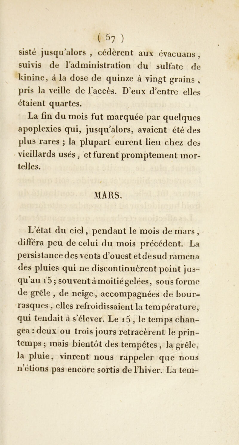 sisté jusqu’alors , cédèrent aux évacuans , suivis de l’administration du sulfate de kinine, à la dose de quinze à vingt grains , pris la veille de l’accès. D’eux d’entre elles étaient quartes. La fin du mois fut marquée par quelques apoplexies qui, jusqu’alors, avaient été des plus rares ; la plupart eurent lieu chez des / vieillards usés, et furent promptement mor- telles. MARS, L’état du ciel, pendant le mois de mars, différa peu de celui du mois précédent. La persistance des vents d’ouest et de sud ramena des pluies qui ne discontinuèrent point jus- qu au i5; souvent à moitié gelées, sous forme de grêle, de neige, accompagnées de bour- rasques, elles refroidissaient la température, qui tendait à s’élever. Le ï 5 , le temps chan- gea : deux ou trois jours retracèrent le prin- temps ; mais bientôt des tempêtes , la grêle, la pluie, vinrent nous rappeler que nous n’étions pas encore sortis de l’hiver. La tem-
