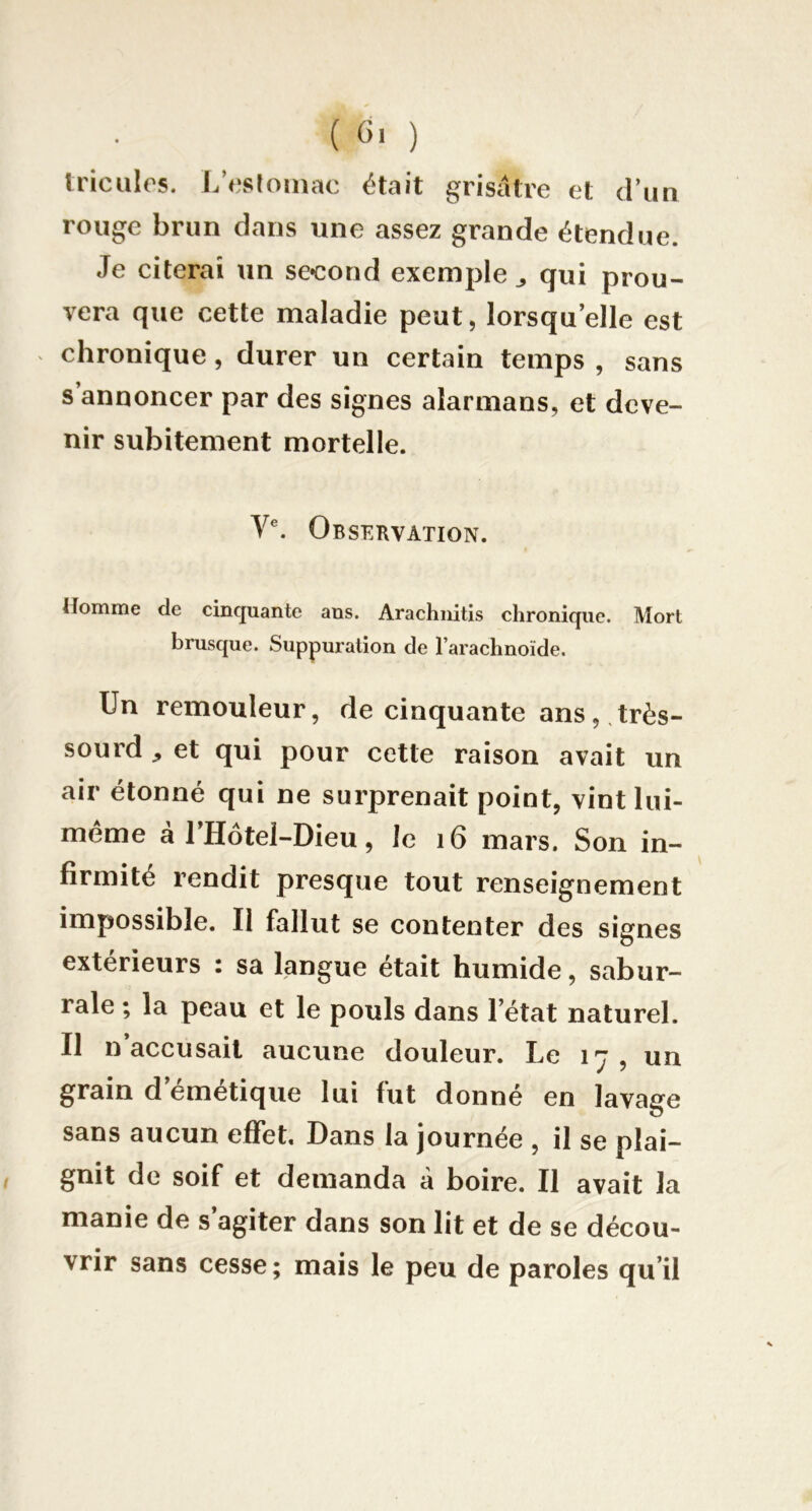 tricules. L’csroiiiac était grisâtre et d’un rouge brun dans une assez grande étendue. Je citerai un second exemple ^ qui prou- vera que cette maladie peut, lorsqu’elle est chronique, durer un certain temps , sans s annoncer par des signes alarmans, et deve- nir subitement mortelle. Observation. Homme de cinquante ans. Arachiiitis chronique. Mort brusque. Suppuration de l’arachnoïde. Un remouleur, de cinquante ans, très- sourd ^ et qui pour cette raison avait un air étonné qui ne surprenait point, vint lui- méme à l’Hôtel-Dieu, le i6 mars. Son in- firmité rendit presque tout renseignement impossible. Il fallut se contenter des signes extérieurs : sa langue était humide, sabur- rale ; la peau et le pouls dans l’état naturel. Il n’accusait aucune douleur. Le 17, un grain d’émétique lui fut donné en lavage sans aucun effet. Dans la journée , il se plai- gnit de soif et demanda à boire. Il avait la manie de s’agiter dans son lit et de se décou- vrir sans cesse; mais le peu de paroles qu’il