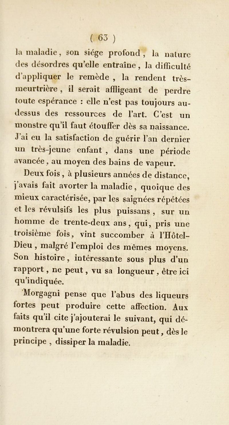 la maladie, son siège profond , la nature des désordres qu elle entraîne , la difFiculté d’appliquer le remède , la rendent très- meurtrière , il serait affligeant de perdre toute espérance : elle n’est pas toujours au- dessus des ressources de l’art. C’est un monstre qu’il faut étouffer dès sa naissance. J’ai eu la satisfaction de guérir l’an dernier un très-jeune enfant , dans une période avancée^ au moyen des bains de vapeur. Deux fois, a plusieurs années de distance, j avais fait avorter la maladie, quoique des mieux caractérisée, par les saignées répétées et les révulsifs les plus puissans , sur un homme de trente-deux ans, qui, pris une troisième fois, vint succomber à l’Hôtel- Dieu , malgré l’emploi des mêmes moyens. Son histoire, intéressante sous plus d’un rapport, ne peut, vu sa longueur , être ici qu’indiquée. Morgagni pense que l’abus des liqueurs fortes peut produire cette affection. Aux faits qu’il cite j’ajouterai le suivant, qui dé- montrera qu’une forte révulsion peut, dès le principe , dissiper la maladie.
