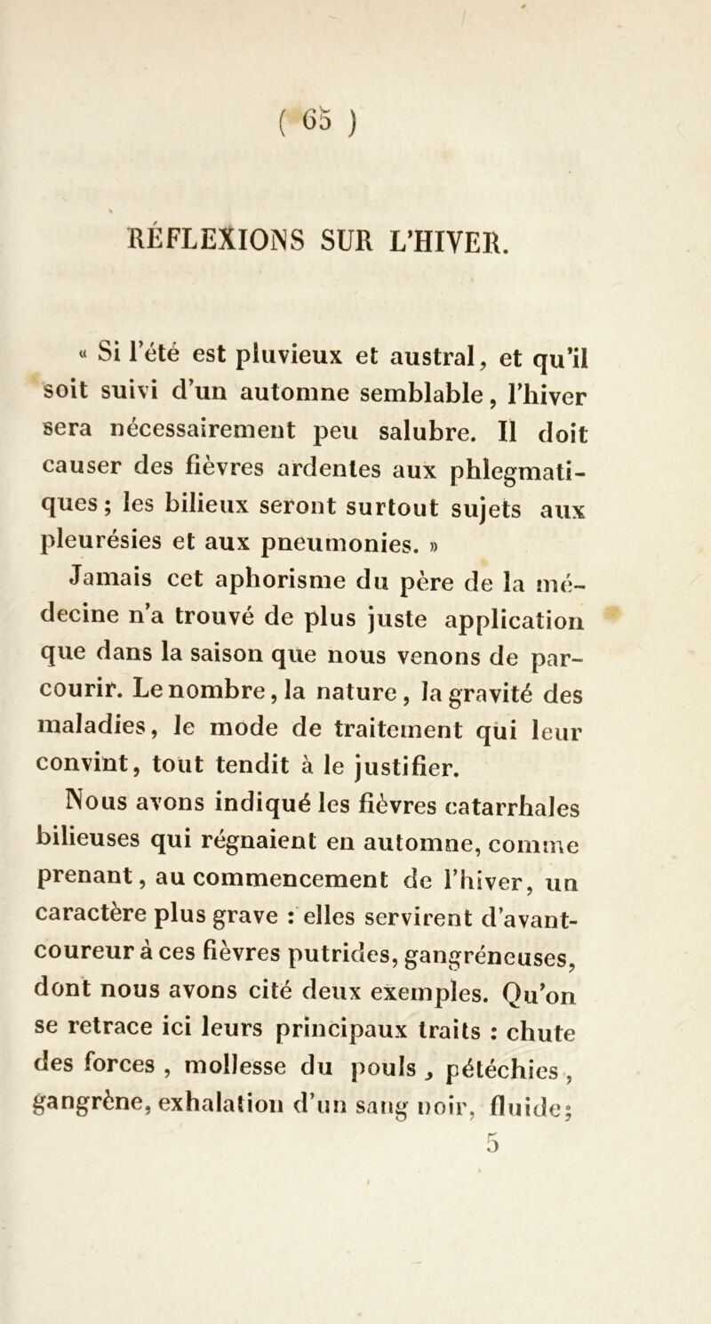 RÉFLEXIONS SUR L’HIVER. « Si 1 été est pluvieux et austral, et qu’il soit suivi d’un automne semblable, l’hiver sera nécessairement peu salubre. Il doit causer des fièvres ardentes aux phlegmati- ques; les bilieux seront surtout sujets aux pleurésies et aux pneumonies. » Jamais cet aphorisme du père de la mé- decine n’a trouvé de plus juste application que dans la saison que nous venons de par- courir. Le nombre, la nature, la gravité des maladies, le mode de traitement qui leur convint, tout tendit à le justifier. Nous avons indiqué les fièvres catarrhales bilieuses qui régnaient en automne, comme prenant, au commencement de l’hiver, un caractère plus grave : elles servirent d’avant- coureur à ces fièvres putrides, gangréneuses, dont nous avons cité deux exemples. Qu’on se retrace ici leurs principaux traits : chute des forces , mollesse du pouls ^ pétéchies, gangrène, exhalation d’un sang noir, fluide;