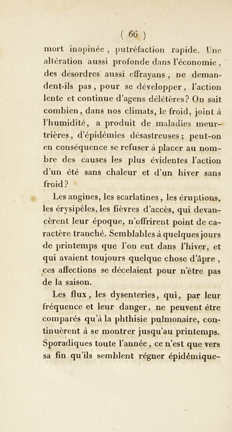 mort inopinée , putréfaction rapide. Une altération aussi profonde dans l’économie , des désordres aussi effrayans , ne deman- dent-ils pas, pour se développer, l’action lente et continue d’agens délétères? On sait combien, dans nos climats, le froid, joint à l’humidité, a produit de maladies meur- trières, d’épidémies désastreuses; peut-on en conséquence se refuser à placer au nom- bre des causes les plus évidentes l’action d’un été sans chaleur et d’un hiver sans froid ? Les angines, les scarlatines, les éruptions, les érysipèles, les fièvres d’accès, qui devan- cèrent leur époque, n’offrirent point de ca- ractère tranché. Semblables à quelques jours de printemps que l’on eut dans l’hiver, et qui avaient toujours quelque chose d âpre , ces affections se décelaient pour netre pas de la saison. Les flux, les dysenteries, qui, par leur fréquence et leur danger, ne peuvent être comparés qu’à la phthisie pulmonaire, con- tinuèrent à se montrer jusqu’au printemps. Sporadiques toute l’année , ce n’est que vers sa fin qu’ils semblent régner épidémique-