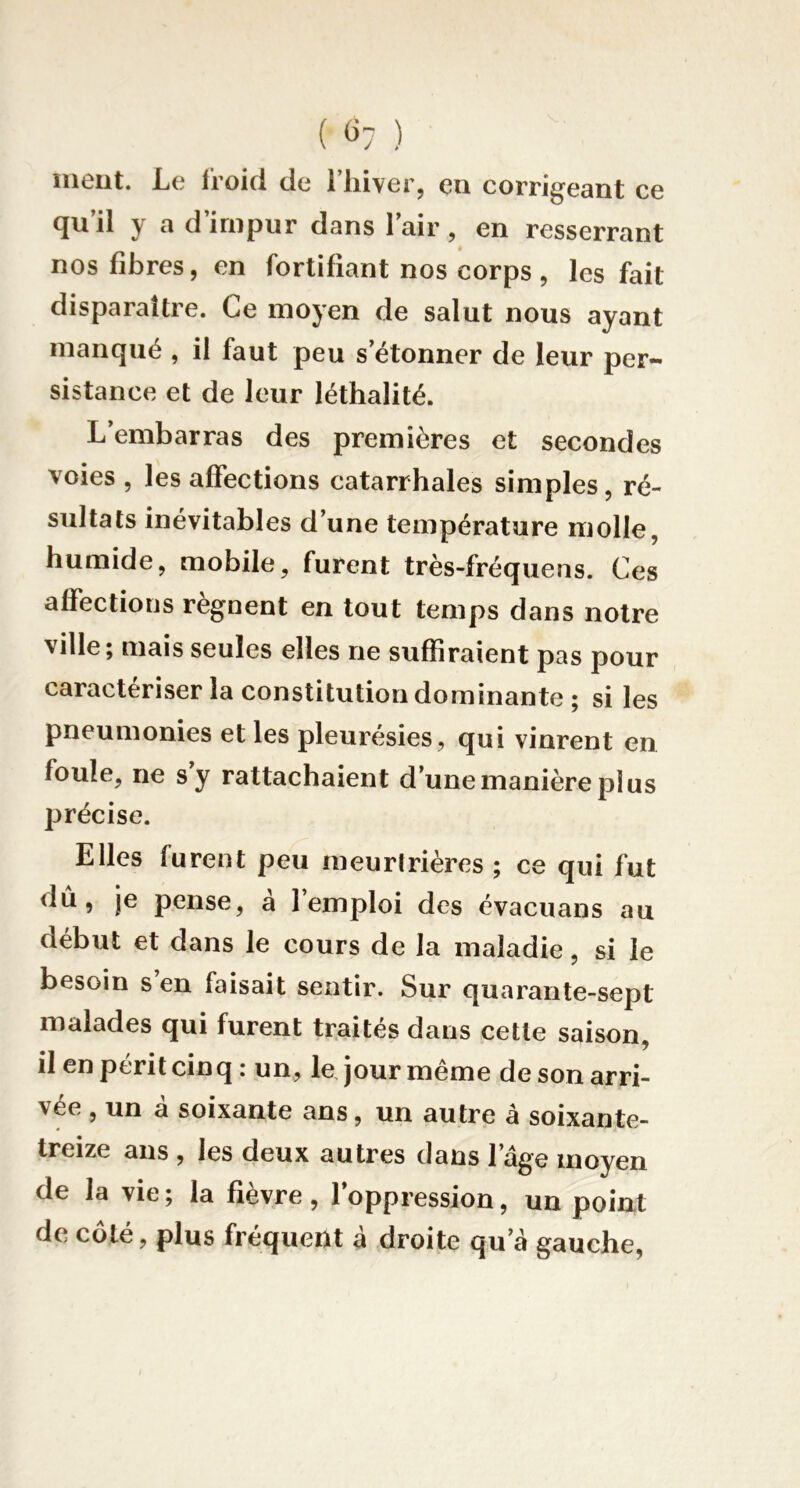 ( «7 ) meut. Le froid de l’iiiver, en corrigeant ce qu’il y a d’impur dans l’air, en resserrant nos fibres, en fortifiant nos corps, les fait disparaître. Ce moyen de salut nous ayant manqué , il faut peu s’étonner de leur per- sistance et de leur léthalité. L’embarras des premières et secondes voies , les affections catarrhales simples, ré- sultats inévitables d’une température molle, humide, mobile, furent très-fréquens. Ces affections régnent en tout temps dans notre ville; mais seules elles ne suffiraient pas pour caractériser la constitution dominante; si les pneumonies et les pleurésies, qui vinrent en foule, ne s’y rattachaient d’une manière plus précise. Elles furent peu meuririères ; ce qui fut <lû, je pense, a 1 emploi des évacuans au début et dans le cours de la maladie, si le besoin s en faisait sentir. Sur quarante-sept malades qui furent traites dans cette saison, il en périt cinq : un, le, jour meme de son arri- vée , un â soixante ans, un autre à soixante- treize ans , les deux autres dans l’âge moyen de la vie; la fièvre, l’oppression, un point de coté, plus fréquent a droite qu’â gauche,