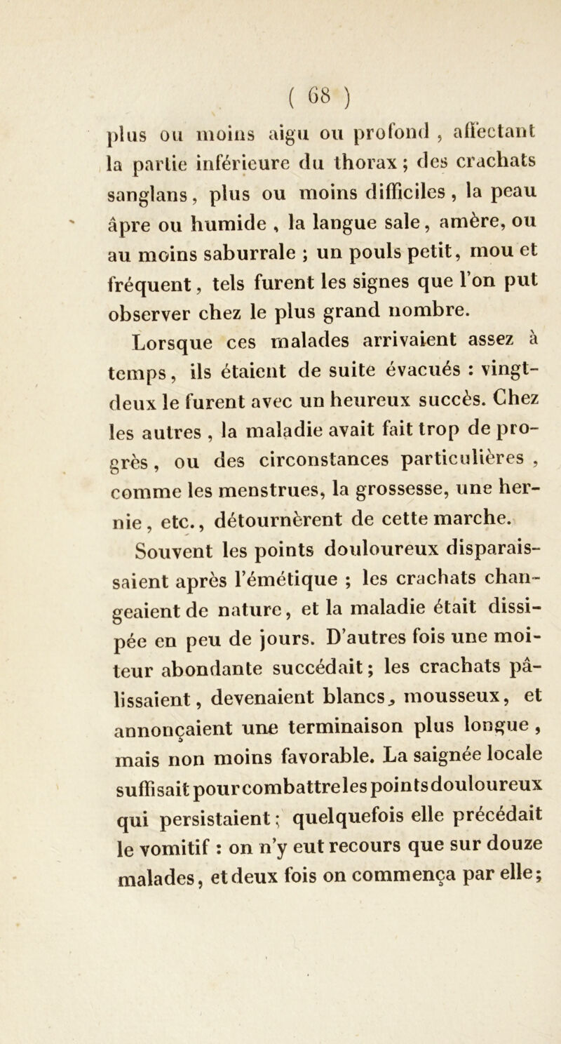 })kis ou moins aigu ou profond , aÜectant la partie inférieure du thorax ; des crachats sanglans, plus ou moins difficiles, la peau âpre ou humide , la langue sale, amère, ou au moins saburrale ; un pouls petit, mou et fréquent, tels furent les signes que l’on put observer chez le plus grand nombre. Lorsque ces malades arrivaient assez à temps, ils étaient de suite évacués : vingt- deux le furent avec un heureux succès. Chez les autres , la maladie avait fait trop de pro- grès , ou des circonstances particnlières , comme les menstrues, la grossesse, une her- nie, etc., détournèrent de cette marche. Souvent les points douloureux disparais- saient après l’émétique ; les crachats chan- geaient de nature, et la maladie était dissi- pée en peu de jours. D’autres fois une moi- teur abondante succédait ; les crachats pâ- lissaient, devenaient blancsmousseux, et annonçaient une terminaison plus longue , mais non moins favorable. La saignée locale suffisait pour combattrelespointsdouloureux qui persistaient ; quelquefois elle précédait le vomitif : on n’y eut recours que sur douze malades, et deux fois on commença par elle;