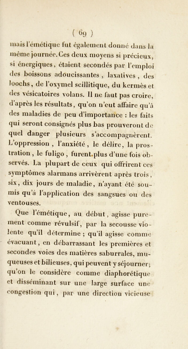( ) mais l’émétique fut également donné dans la même journée. Ces deux moyens si précieux, si énergiques, étaient secondés par l’emploi des boissons adoucissantes , laxatives , des ioochs, de l’oxymel scillitique, du kermès et des vésicatoires volans. Il ne faut pas croire, d après les résultats, qu’on n’eut affaire qu’à des maladies de peu d’importance : les faits qui seront consignés plus bas prouveront de quel danger plusieurs s’accompagnèrent. L oppression , l’anxiété, le délire, la pros- tration , le fuligo , furent.plus d’une fois ob- servés. La plupart de ceux qui offrirent ces symptômes alarmans arrivèrent après trois, six, dix jours de maladie, n’ayant été sou- mis qu’à l’application des sangsues ou des ventouses. Que 1 émétique, au début, agisse pure- ment comme révulsif, par la secousse vio- lente qu’il détermine ; qu’il agisse comme évacuant, en débarrassant les premières et secondes voies des matières saburrales, mu- queuses et bilieuses, qui peuvent y séjourner; qu’on le considère comme diaphorétique et disséminant sur une large surface une congestion qui, par une direction vicieuse