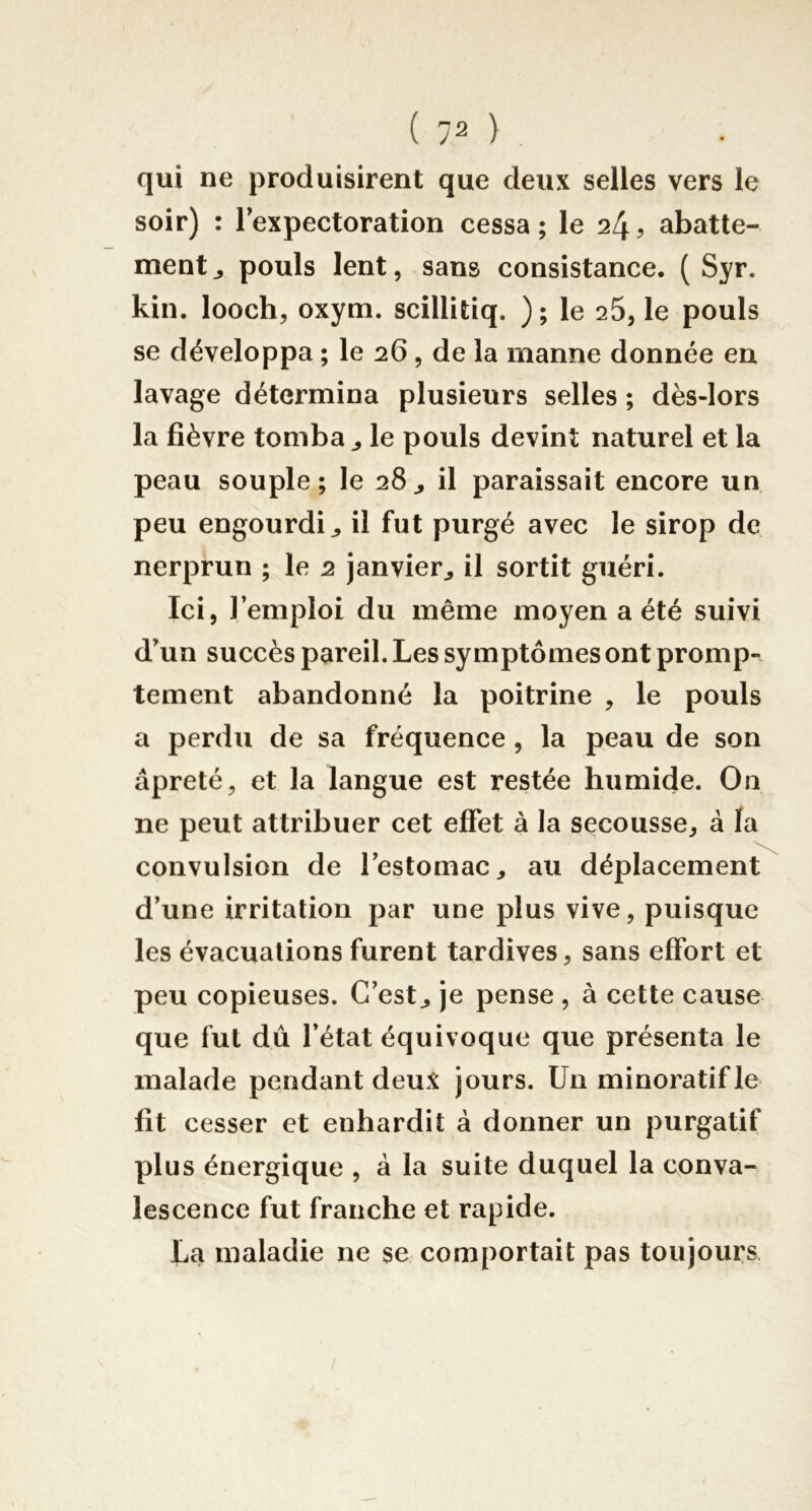 qui ne produisirent que deux selles vers le soir) : lexpectoration cessa; le 24? abatte- ment ^ pouls lent, sans consistance. ( Syr. kin. looch, oxym. scillitiq. ); le 25, le pouls se développa ; le 26 , de la manne donnée en lavage détermina plusieurs selles ; dès-lors la fièvre tomba ^ le pouls devînt naturel et la peau souple; le 28^ il paraissait encore un peu engourdi^ il fut purgé avec le sirop de nerprun ; le 2 janvier^ il sortit guéri. Ici, l’emploi du même moyen a été suivi d’un succès pareil. Les symptômes ont promp- tement abandonné la poitrine , le pouls a perdu de sa fréquence , la peau de son âpreté, et la langue est restée humide. On ne peut attribuer cet effet à la secousse, à fa convulsion de l’estomac, au déplacement d’une irritation par une plus vive, puisque les évacuations furent tardives, sans effort et peu copieuses. C’est, je pense , à cette cause que fut dû l’état équivoque que présenta le malade pendant deux jours. Un minoratifle fit cesser et enhardit à donner un purgatif plus énergique , à la suite duquel la conva- lescence fut franche et rapide. La maladie ne se comportait pas toujours