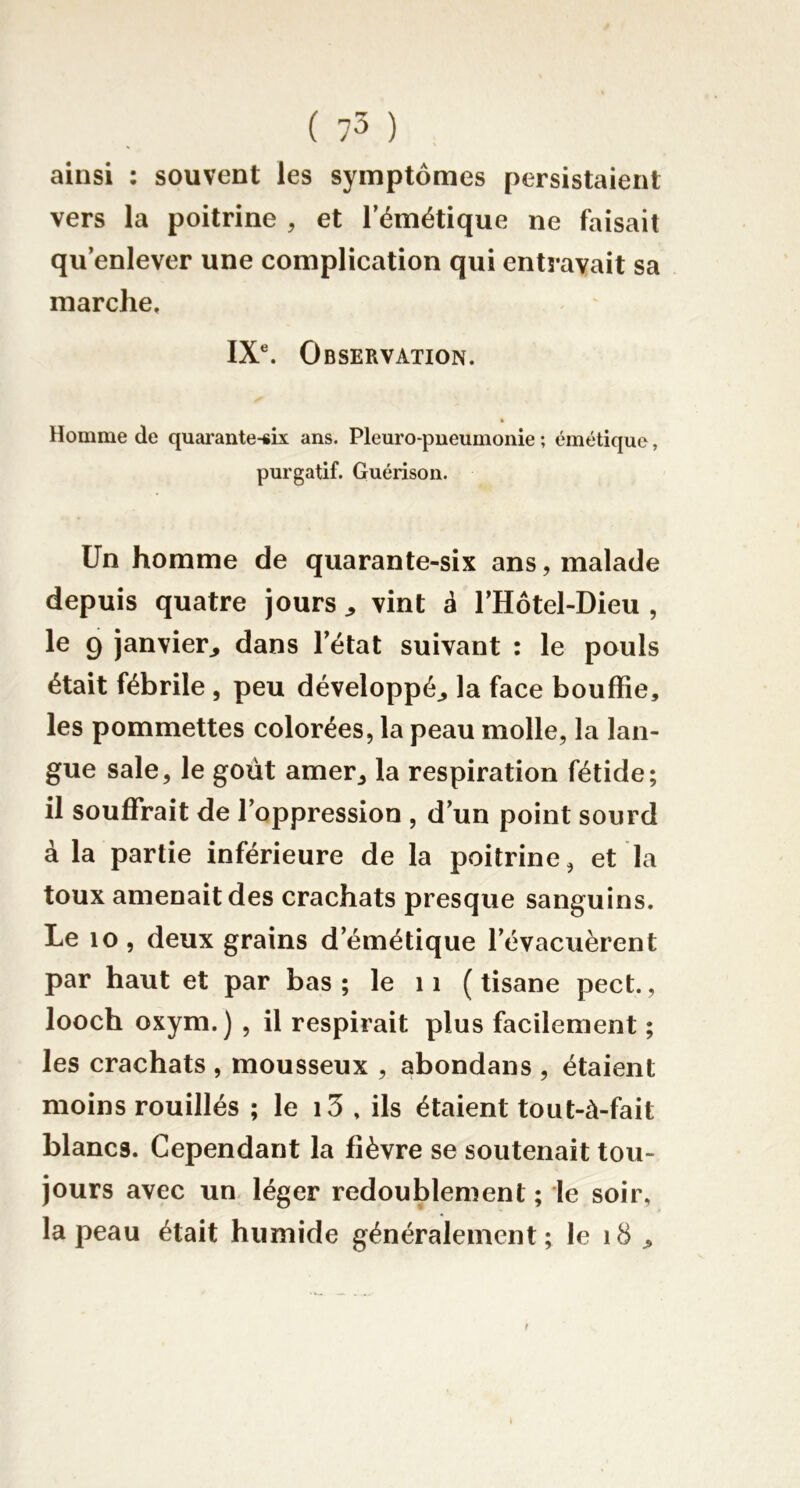 ainsi : souvent les symptômes persistaient vers la poitrine , et Témétique ne faisait qu’enlever une complication qui entravait sa marche. IX®. Observation. Homme de quarante-six ans. Pleuro-pneumonie ; émétique, purgatif. Guérison. Un homme de quarante-six ans, malade depuis quatre jours ^ vint à l’Hôtel-Dieu , le 9 janvier^ dans l’état suivant : le pouls était fébrile , peu développé^ la face bouffie, les pommettes colorées, la peau molle, la lan- gue sale, le goût amer^ la respiration fétide; il souffrait de l’oppression , d’un point sourd à la partie inférieure de la poitrine, et la toux amenait des crachats presque sanguins. Le 10, deux grains d’émétique l’évacuèrent par haut et par bas ; le 11 ( tisane pect., looch oxym.) , il respirait plus facilement ; les crachats , mousseux , abondans , étaient moins rouillés ; le i3 , ils étaient tout-à-fait blancs. Cependant la fièvre se soutenait tou- jours avec un- léger redoublement ; le soir, la peau était humide généralement ; le i8 ^ f