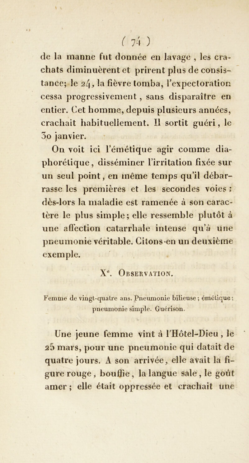 de la manne fut donnée en lavage , les cra- chats diminuèrent et prirent plus de consis- tance; le la fièvre tomba, Texpecloration cessa progressivement , sans disparaître en entier. Cet homme, depuis plusieurs années, crachait habituellement. Il sortit guéri, le 3o janvier. On voit ici Témétique agir comme dia- phorélique, disséminer l’irritation fixée sur un seul point, en même temps qu’il débar- rasse les premières et les secondes voies ; dès-lors la maladie est ramenée à son carac- tère le plus simple; elle ressemble plutôt à une affection catarrhale intense qu’à une pneumonie véritable. Citons*en un deuxième exemple. X^ Observation. Femme de vingt-quatre ans. Pneumonie bilieuse; émétique; pneumonie simple. Guérison. Une jeune femme vint à l’Hotel-Dieu, le 25 mars, pour une pneumonie qui datait de quatre jours. A son arrivée, elle avait la fi- gure rouge, bouffie, la langue sale, le goût amer ; elle était oppressée et crachait une