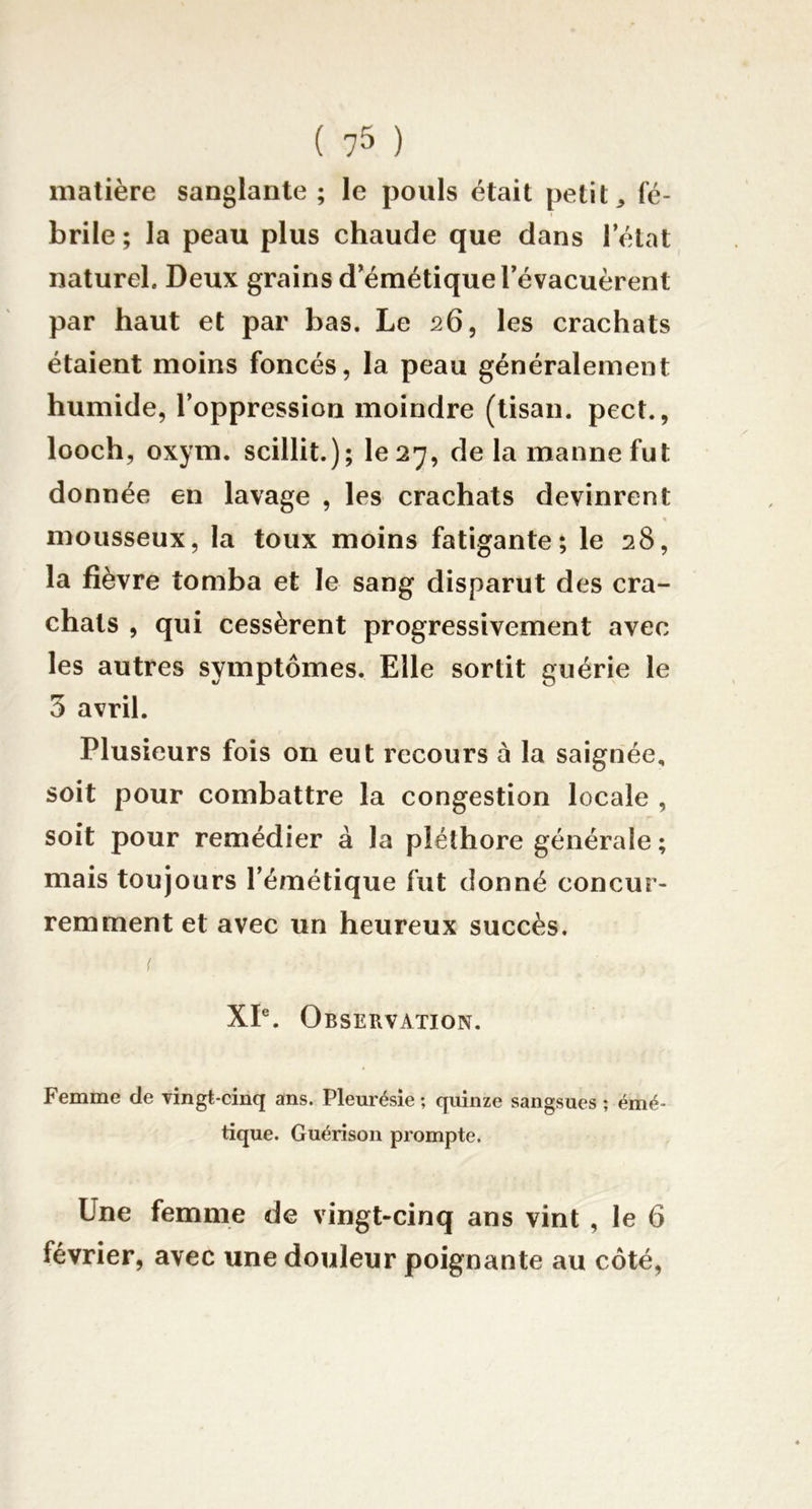 matière sanglante ; le pouls était petit, fé- brile ; la peau plus chaude que dans l’état naturel. Deux grains d’émétique l’évacuèrent par haut et par bas. Le 26, les crachats étaient moins foncés, la peau généralement humide, l’oppression moindre (tisan. pect., looch, oxym. scillit.); 1027, de la manne fut donnée en lavage , les crachats devinrent « mousseux, la toux moins fatigante; le 28, la fièvre tomba et le sang disparut des cra- chats , qui cessèrent progressivement avec les autres symptômes. Elle sortit guérie le 3 avril. Plusieurs fois on eut recours à la saignée, soit pour combattre la congestion locale , soit pour remédier à la pléthore générale; mais toujours l’émétique fut donné concur- remment et avec un heureux succès, XP. Observation. Femme de vingt-cinq ans. Pleurésie ; quinze sangsues ; émé- tique. Guérison prompte. Une femme de vingt-cinq ans vint , le 6 février, avec une douleur poignante au côté,