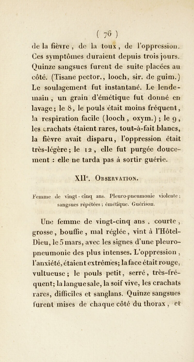 ( 7Ô ) (le la fièvre , d(i la toux, de l'oppression. Ces symptômes duraient depuis trois jours. Quinze sangsues furent de suite placées au côté. (Tisane pector., looch, sir. de guim.} Le soulagement fut instantané. Le lende- main , un grain d’émétique fut donné en lavage; le 8, le poiils était moins fréquent, la respiration facile (looch , oxym.) ; le 9 , les crachats étaient rares, tout-à-fait blancs, la fièvre avait disparu, l’oppression était très-légère ; le 12, elle fut purgée douce- ment : elle ne tarda pas à sortir guérie. XIL. Observation, Femme île vingt - cinq ans. Pleuro-pneumonie violente ; sangsues répétées ; émétique. Guérison. Une femme de vingt-cinq ans , courte , grosse, bouffie , mal réglée, vint à l’Hôtel- Dieu, le 5 mars, avec les signes d’une pleuro- pneumonie des plus intenses. L’oppression , l’anxiété, étaient extrêmes; la face était rouge, vultueuse ; le pouls petit, serré, très-fré- quent; la langue sale, la soif vive, les crachats rares, difficiles et sanglans. Quinze sangsues furent mises de chaque côté du thorax , et
