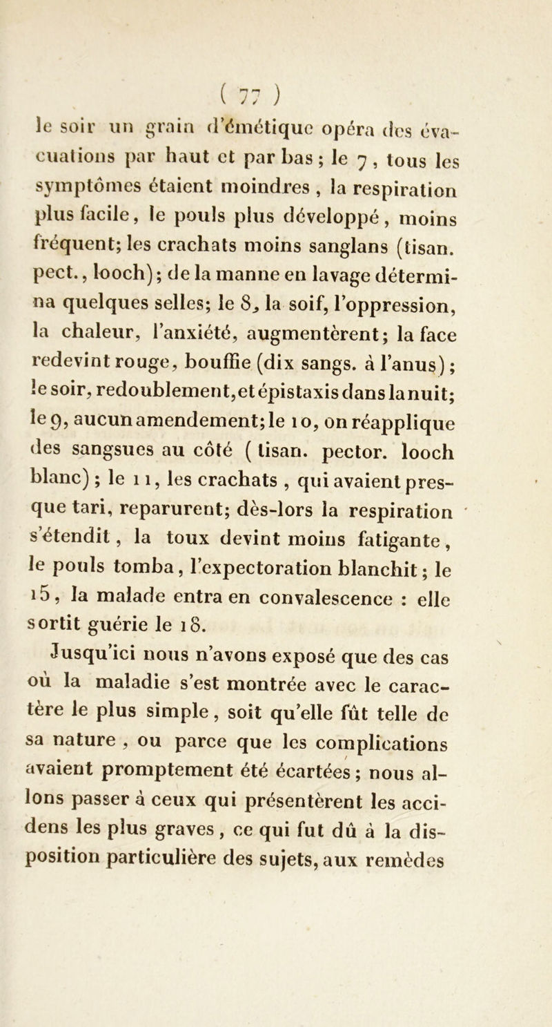 le soir un grain d’émétique opéra des éva- cuations par haut et par bas ; le 7 , tous les symptômes étaient moindres , la respiration plus facile, le pouls plus développé, moins fréquent; les crachats moins sanglans (tisan. pect., looch) ; de la manne en lavage détermi- na quelques selles; le la soif, l’oppression, la chaleur, l’anxiété, augmentèrent ; la face redevint rouge, bouffie (dix sangs, à l’anus) ; le soir, redoublement,et épistaxis dans lanuit; le 9, aucun amendement; le 10, on réapplique des sangsues au côté ( tisan. pector. looch blanc) ; le 11, les crachats , qui avaient pres- que tari, reparurent; dès-lors la respiration ' s’étendit, la toux devint moins fatigante, le pouls tomba, l’expectoration blanchit; le i5, la malade entra en convalescence : elle sortit guérie le 18. Jusqu’ici nous n’avons exposé que des cas ou la maladie s est montrée avec le carac- tère le plus simple, soit qu’elle fût telle de sa nature , ou parce que les complications avaient promptement été écartées; nous al- lons passer à ceux qui présentèrent les acci- dens les plus graves, ce qui fut dû à la dis- position particulière des sujets, aux remèdes