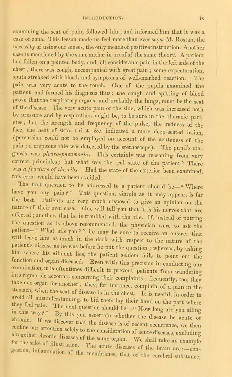 examining the seat of pain, followed him, and informed him that it was a case of zona. This lesson made us feel more than ever says, M. Rostan, the necessity qf using our senses, the only means of positive instruction. Another case is mentioned by the same author in proof of the same theory. A patient had fallen on a pointed body, and felt considerable pain in the left side of the chest; there was cough, accompanied with great pain ; some expectoration, sputa streaked Avith blood, and symptoms of well-mai’ked reaction. The pain was very acute to the touch. One of the pupils examined the patient, and formed his diagnosis thus: the cough and spitting of blood prove that the respiratory organs, and probably the lungs, must be the seat of the disease. The very acute pain of the side, which Avas increased both by pressure and by respiration, might be, to be sure in the thoracic pari- etes; but the strength and frequency of the pulse, the redness of the face, the heat of skin, thirst, &c. indicated a more deep-seated lesion (percussion could not be employed on account of the acuteness of the pain ; a crepitous rale Avas detected by the stethoscope). The pupil’s dia- gnosis Avas pleiiro-pneumonia. This certainly was reasoning from very correct principles; but Avhat was the real state of the patient ? There Avas a fracture qf the ribs. Had the state of the exterior been examined, this error would have been avoided. The first question to be addressed to a patient should be—“ Where have you any pain.? ” This question, simple as it may appear, is far the best. Patients are very much disposed to give an opinion on the nature of their OAvn case. One Avill tell you that it is his nerves that are affected; another, that he is troubled with the bile. If, instead of putting the question as is above recommended, the physician Avere to ask the patient—«What ails you” he may be sure to receive an ansAver that will leave him as much in the dark Avith respect to the nature of the patient s disease as he Avas before he put the question ; Avhereas, by asking him Avhere Ins ailment lies, the patient seldom fails to point out the unction and orpn diseased. Even Avith this precision in conductiim our examination, it is oftentimes difficult to prevent patients from wanderino- into rigmarole accounts concerning their complaints; frequently, too, they take one organ for another; they, for instance, complain of a pain in ti.e rvoTd!ll' I' <» tW fc M them lay their hand on the part where taThfr n r ”* H”- ‘“W ailing chronic If f ’hather the disease be acute or confine onr atr” 7*'*^ the disease is of recent occurrence, we then altogether chr '°r * ““ “‘“‘‘'“ation of acute diseases, excluding costion iiiH.m, . ^ ac'ite diseases of the brain are :-con- g.at.on, nillammation of the membranes, that of the cerebral substance.