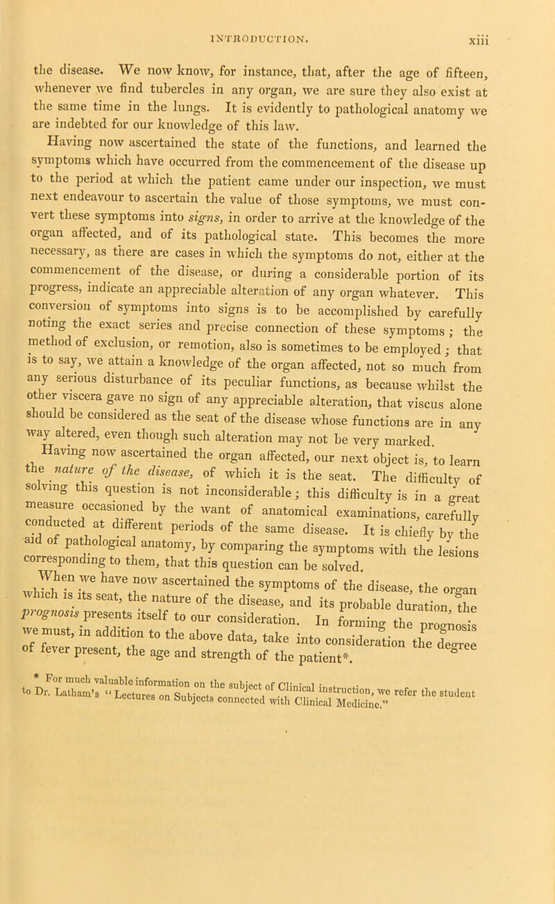 tlie disease. We now know, for instance, tliat, after the age of fifteen, whenever we find tubercles in any organ, we are sure they also exist at the same time in the lungs. It is evidently to pathological anatomy we are indebted for our knowledge of this law. Having now ascertained the state of the functions, and learned the symptoms which have occurred from the commencement of the disease up to the period at which the patient came under our inspection, we must next endeavour to ascertain the value of those symptoms, we must con- vert these symptoms into signs, in order to arrive at the knowledge of the organ afiected, and of its pathological state. This becomes the more necessary, as there are cases in which the symptoms do not, either at the commencement of the disease, or during a considerable portion of its progress, indicate an appreciable alteration of any organ whatever. This conversion of symptoms into signs is to be accomplished by carefully noting the exact series and precise connection of these symptoms ; the method of exclusion, or remotion, also is sometimes to be employed ; that is to say, we attain a knowledge of the organ affected, not so much from any serious disturbance of its peculiar functions, as because Avhilst the other viscera gave no sign of any appreciable alteration, that viscus alone should be considered as the seat of the disease whose functions are in any way altered, even though such alteration may not be very marked Having now ascertained the organ affected, our next object is, to learn the naiure of ihe disease, of which it is the seat. The difficulty of solving this question is not inconsiderable j this difficulty is in a great anatomical examinations, carefully onducted at different periods of the same disease. It is chiefly by the ai 0 pathological anatomy, by comparing the symptoms with the lesions corresponding to them, that this question can be solyed. When we have now ascertained the symptoms of the disease the oro-an which IS seat, the natucc of .he disease, and its pnobable ur fL fh p-oynost, present .tsdf .0 our consideration. In forming .he pro^fls emnst, in addition to the above data, take into consideration th^e deoree of fever present, the age and strength of the patient*. to Dr. For much valuable information on the aubiect of rUmVnl t .•