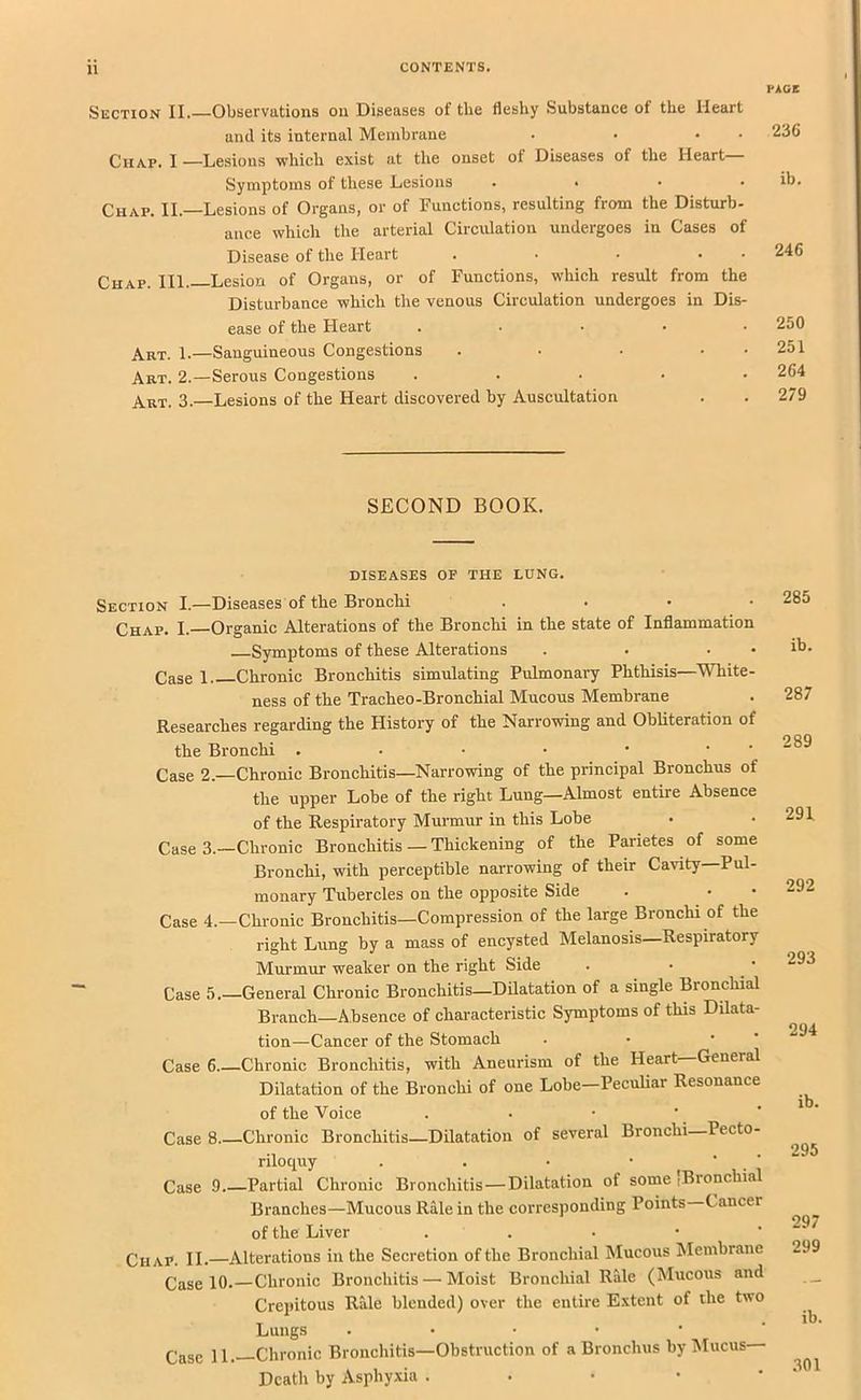 PACE Section II. Observations on Diseases of the fleshy Substance of the Heart and its internal Membrane . • • • Chap. I —Lesions which exist at the onset of Diseases of the Heart Symptoms of these Lesions .... Chap. II.—Lesions of Organs, or of Functions, resulting from the Disturb- aiice which the arterial Circulation undergoes in Cases of Disease of the Heart . • • • • Chap. III.—Lesion of Organs, or of Functions, which result from the Disturbance which the venous Circulation undergoes in Dis- ease of the Heart . . . . . Art. 1.—Sanguineous Congestions . • • • • Art. 2.—Serous Congestions . . . . . Art. 3.—Lesions of the Heart discovered by Auscultation 236 ib. 246 250 251 264 279 SECOND BOOK. DISEASES OF THE LUNG. Section I.—Diseases of the Bronchi . . • • Chap. I.—Organic Alterations of the Bronchi in the state of Inflammation Symptoms of these Alterations . . • • Case 1 Chronic Bronchitis simulating Pulmonary Phthisis—^White- ness of the Tracheo-Bronchial Mucous Membrane Researches regarding the History of the Narrowing and Obliteration of the Bronchi . • • • • • ‘ Case 2.—Chronic Bronchitis—Narrowing of the principal Bronchus of the upper Lobe of the right Lung—Almost entire Absence of the Respiratory Murmur in this Lobe Case 3.—Chronic Bronchitis — Thickening of the Parietes of some Bronchi, with perceptible narrowing of their Cavity Pul- monary Tubercles on the opposite Side Case 4.—Chronic Bronchitis—Compression of the large Bronchi of the right Lung by a mass of encysted Melanosis—Respiratory Murmur weaker on the right Side Case 5.—General Chronic Bronchitis—DUatation of a single Bronchial Branch—Absence of characteristic Symptoms of this Dilata- tion—Cancer of the Stomach . • •  Case 6 Chronic Bronchitis, with Aneurism of the Heart—General Dilatation of the Bronchi of one Lobe—Peculiar Resonance of the Voice Case 8 Chronic Bronchitis—Dilatation of several Bronchi Pecto- riloquy . . • • ■ ■ Case 9.—Partial Chronic Bronchitis—Dilatation of some ,Bronchial Branches—Mucous Rale in the corresponding Points Cancer of the Liver . . • • ' Chap. II. Alterations in the Secretion of the Bronchial Mucous Membrane Case 10.—Chronic Bronchitis — Moist Bronchial Ride (Mucous and Crepitous Rale blended) over the entire Extent of the two Lungs ....•• Case 11.—Chronic Bronchitis—Obstruction of a Bronchus by Mucus— Death by Asphyxia . . • • • 285 ib. 287 289 291. 292 293 294 ib. 295 297 299 ib. .301
