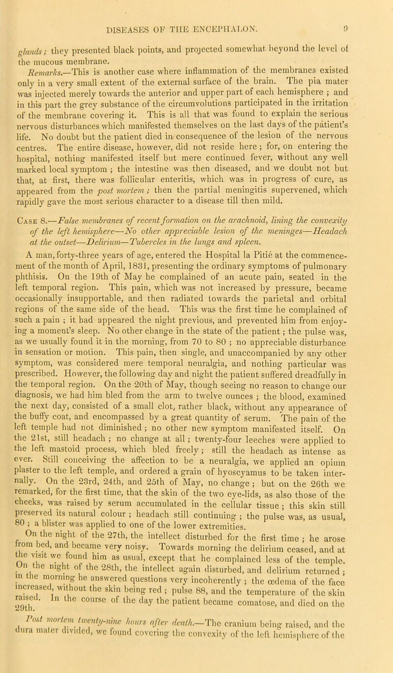 glands; they presented black points, and projected somewhat beyond the level of the mucous membrane. iie/Mnrfo.—This is another case where inflammation of the membranes existed only in a very small extent of the external surface of the brain. The pia mater was injected merely towards the anterior and upper part of each hemisphere ; and in this part the grey substance of the circumvolutions participated in the irritation of the membrane covering it. This is all that was found to explain the serious nervous disturbances which manifested themselves on the last days of the patient’s life. No doubt but the patient died in consequence of the lesion of the nervous centres. The entire disease, however, did not reside here ; for, on entering the hospital, nothing manifested itself but mere continued fever, without any vi'ell marked local symptom ; the intestine was then diseased, and we doubt not but that, at first, there \vas follicular enteritis, which was in progress of cure, as appeared from the post mortem; then the partial meningitis supervened, which rapidly gave the most serious character to a disease till then mild. Case 8.—False membranes of recent formation on the arachnoid, lining the convexity of the left hemisphere—No other appreciable lesion of the meninges—Headach at the outset—Delirium—Tubercles in the lungs and spleen. A man, forty-three years of age, entered the Hospital la Pitie at the commence- ment of the month of April, 1831, presenting the ordinary symptoms of pulmonary phthisis. On the 19th of May he complained of an acute pain, seated in the left temporal region. This pain, which was not increased by pressure, became occasionally insupportable, and then radiated towards the parietal and orbital regions of the same side of the head. This was the first time he complained of such a pain ; it had appeared the night previous, and prevented him from enjoy- ing a moment’s sleep. No other change in the state of the patient; the pulse was, as we usually found it in the morning, from 70 to 80 ; no appreciable disturbance in sensation or motion. This pain, then single, and unaccompanied by any other symptom, was considered mere temporal neuralgia, and nothing particular was prescribed. However, the following day and night the patient suffered dreadfully in the temporal region. On the 20th of May, though seeing no reason to change our diagnosis, we had him bled from the arm to twelve ounces ; the blood, examined the next day, consisted of a small clot, rather black, without any appearance of the buffy coat, and encompassed by a great quantity of serum. The pain of the left temple had not diminished ; no other new symptom manifested itself. On the 21st, still headach ; no change at all; twenty-four leeches were applied to the left mastoid process, w'hich bled freely; still the headach as intense as ever. Still conceiving the affection to be a neuralgia, we applied an opium plaster to the left temple, and ordered a grain of hyoscyamus to be taken inter- nally. On the 23rd, 24th, and 25th of May, no change ; but on the 26th we remarked, for the first time, that the skin of the two eye-lids, as also those of the cheeks, was raised by serum accumulated in the cellular tissue; this skin still preserved its natural eolour ; headach still continuing ; the pulse was, as usual, 80 ; a blister was applied to one of the lower extremities. On the night of the 27th, the intellect disturbed for the first time ; he arose rom bed, and became very noisy. Towards morning the delirium ceased, and at the visit we found him as usual, except that he complained less of the temple. Un the night of the 28th, the intellect again disturbed, and delirium returned ; in the morning he answered questions very incoherently ; the oedema of the face increased without the skin being red ; pulse 88, and the temperature of the skin raised. In the course of the day the patient became comatose, and died on the Tost mortem Iwcnty-ninc hours after death.—The cranium being raised, and the dura mater divided, wc found covering the convexity of the Icll hemisphere of the