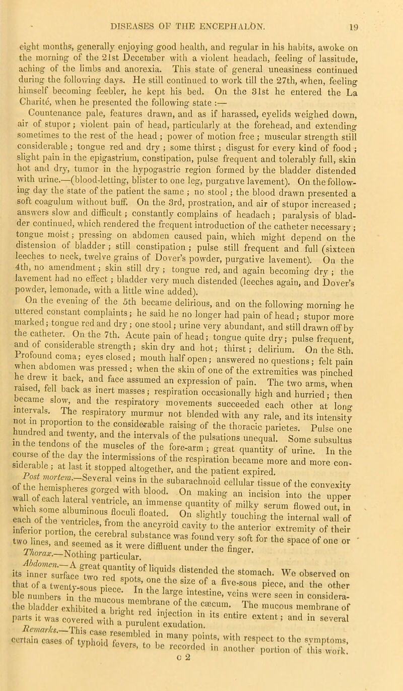 eight months, generally enjoying good health, and regular in his habits, awoke on the morning of the 21st December with a violent hcadach, feeling of lassitude, aching of the limbs and anorexia. This state of general uneasiness continued during the follov.'ing days. He still continued to work till the 27th, Avhen, feeling himself becoming feebler, he kept his bed. On the 31st he entered the La Charite, when he presented the following state :— Countenance pale, features drawn, and as if harassed, eyelids weighed down, air of stupor; violent pain of head, particularly at the forehead, and extending sometimes to the rest of the head ; power of motion free ; muscular strength still considerable ; tongue red and dry ; some thirst; disgust for every kind of food ; slight pain in the epigastrium, constipation, pulse frequent and tolerably full, skin hot amt dry, tumor in the hypogastric region formed by the bladder distended with urine.—(blood-letting, blister to one leg, purgative lavement). On the follow- ing day the state of the patient the same ; no stool; the blood drawn presented a soft coagulum without buff. On the 3rd, prostration, and air of stupor increased ; answers slow and difficult; constantly complains of headach ; paralysis of blad- der continued, which rendered the frequent introduction of the catheter necessary; tongue moist; pressing on abdomen caused pain, which might depend on the distension of bladder ; still constipation ; pulse still frequent and full (sixteen leeches to neck, twelve grains of Dover’s powder, purgative lavement). On the 4th, no amendment; skin still dry; tongue red, and again becoming dry ; the lavement had no effect; bladder very much distended (leeches again, and Dover’s powder, lemonade, with a little wine added). On the evening of the 5th became delirious, and on the following morning he uttered constant complaints; he said he no longer had pain of head; stupor more marked; tongue red and dry; one stool; urine very abundant, and still drawn off by the catheter. On the 7th. Acute pain of head; tongue quite dry; pulse frequent, and of considerable strength; skin dry and hot; thirst; delirium. On the 8th. Frotoun^d coma; eyes closed; mouth half open; answered no questions; felt pain when abdonien was pressed; when the skin of one of the extremities was pinched rl7rT'f If expression of pain. The two arms, when '‘I occasionally high and hurried; then ame slow and the respiratory movements succeeded each other at lorio- intervals. The respiratory murmur not blended with any rale, and its intensity not in proportion to the considerable raising of the thoracic parietes. Pulse one _ undred and twenty, and the intervals of the pulsations unequal. Some subsultus m the tendons of the muscles of the fore-arm ; great quantity of urre. Yn Se sidef^'l f ' f intermissions of the respiration became more and more con- siderable ; at last it stopped altogether, and the patient expired. ™oHm.-Several veins in the subarachnoid cellular tissue of the convexity of he hem^pheres gorged with blood. On making an incision intTre mner TViorax.—Nothing particular. ^ Wo observed on tbalofeiw piece, and the other bic number, in ,h„ mEu; mo ' were seen in considera- the bladder exhibited a brio-litTlic mucous membrane of par.,itwa.eoverc1‘‘„*.H^7,li:ruS^^^^^ ''' cert„c.ios „r IjX’d fc,“e”m to I ri'''’-'P'”™- lypnoid fevers, to be recorded in another portion of (his work c 2