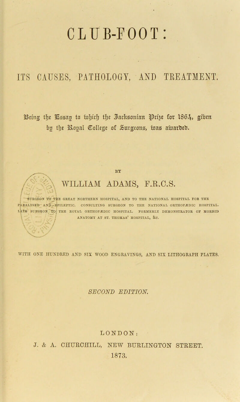 ITS CAUSES, PATHOLOGY, AND TREATMENT. Being tfje lEsssag to foljtri) tfte Jacksonian Prtje for 186^, gfaen Ig tljc Bogal ffiollege of Surgeons, faas afoarteti. BY WILLIAM ADAMS. F.R.C.S. SURGEON TO THE GREAT NORTHERN HOSPITAL, AND TO THE NATIONAL HOSPITAL FOR THE PARALYSED AND-^PILEPTIC. CONSULTING SURGEON TO THE NATIONAL ORTHOPAEDIC HOSPITAL. LATE SURGEON 'XOj THE ROYAL ORTHOPAEDIC HOSPITAL. FORMERLY DEMONSTRATOR OF MORBID I ANATOMY AT ST. THOMAS’ HOSPITAL, &C. \ - —f/X‘ WITH ONE HUNDRED AND SIX WOOD ENGRAVINGS, AND SIX LITHOGRAPH PLATES. SECOND EDITION. LONDON: J. & A. CHURCHILL, NEW BURLINGTON STREET. 1873.