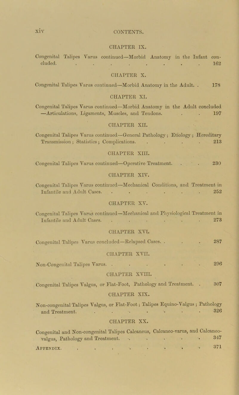 CHAPTER IX. Congenital Talipes Yanis continued—Morbid Anatomy in the Infant con- cluded. ... ..... 1G2 CHAPTER X. Congenital Talipes Varus continued—Morbid Anatomy in the Adult. . 178 CHAPTER XI. Congenital Talipes Varus continued—Morbid Anatomy in the Adult concluded —Articulations, Ligaments, Muscles, and Tendons. . . 197 CHAPTER XII. Congenital Talipes Varus continued—General Pathology ; Etiology ; Hereditary Transmission; Statistics; Complications. .... 213 CHAPTER XIII. Congenital Talipes Varus continued—Operative Treatment. . . 230 CHAPTER XIV. Congenital Talipes Varus continued—Mechanical Conditions, and Treatment in Infantile and Adult Cases. ...... 252 CHAPTER XV. Congenital Talipes Varus continued—Mechanical and Physiological Treatment in Infantile and Adult Cases. ...... 273 CHAPTER XVI. Congenital Talipes Varus concluded—Relapsed Cases. . . . 287 CHAPTER XVII. Non-Congenital Talipes Varus. ...... 296 CHAPTER XVIII. Congenital Talipes Valgus, or Flat-Foot, Pathology and Treatment. . 307 CHAPTER XIX. Non-congenital Talipes Valgus, or Flat-Foot; Talipes Equino-Valgus ; Pathology and Treatment. ....... 326 CHAPTER XX. Congenital and Non-congenital Talipes Calcaneus, Calcaneo-varus, and Calcanoo- valgus, Pathology and Treatment. ..... 347 Appendix. 371