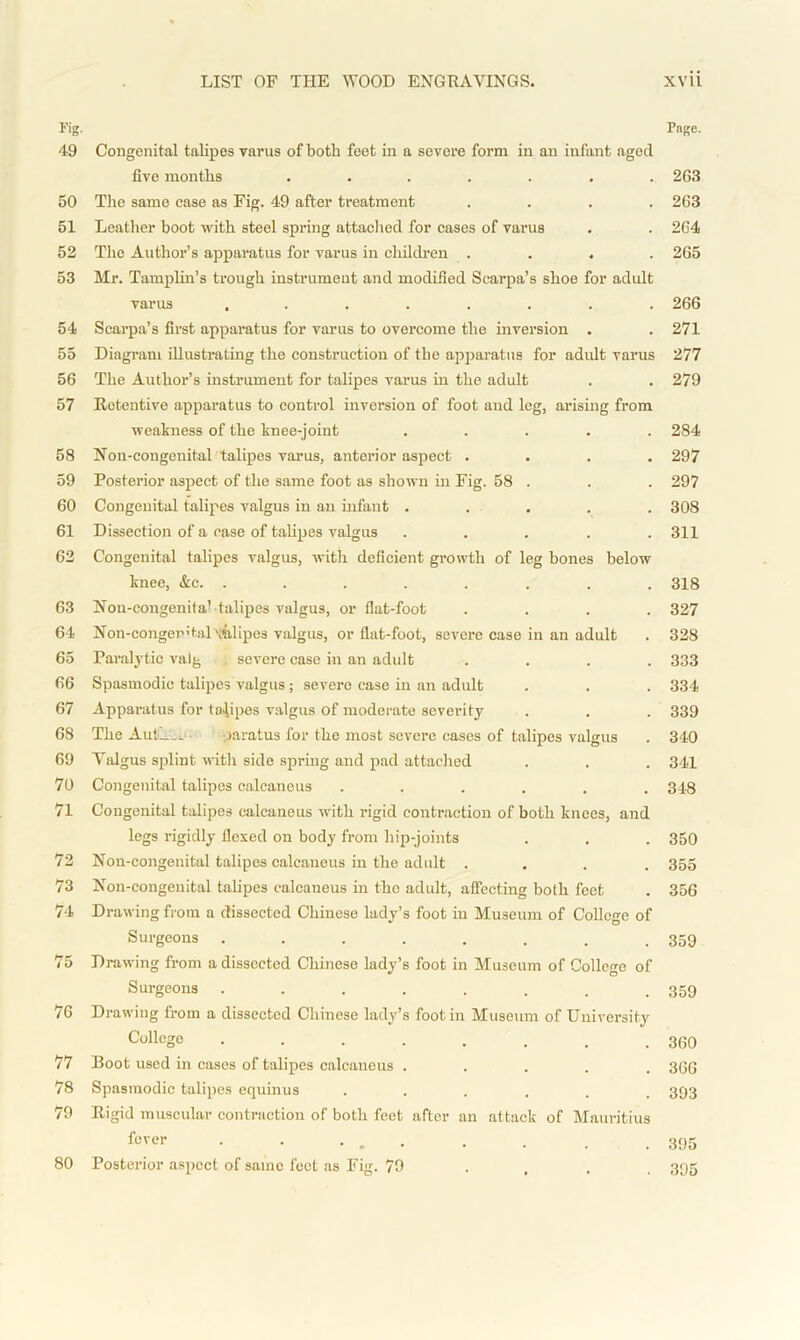 Fig. 49 Congenital talipes varus of both feet in a severe form in an infant aged five months ....... 50 The same case as Fig. 49 after treatment .... 51 Leather boot with steel spring attached for cases of varus 52 The Author’s apparatus for varus in children .... 53 Mr. Tamplin’s trough instrument and modified Scarpa’s shoe for adult varus ........ 54 Scarpa’s first apparatus for varus to overcome the inversion . 55 Diagram illustrating the construction of the apparatus for adult varus 56 The Author’s instrument for talipes varus in the adult 57 Retentive apparatus to control inversion of foot and leg, arising from weakness of the knee-joint ..... 58 Non-congeuital talipes varus, anterior aspect .... 59 Posterior aspect of the same foot as shown in Fig. 58 . 60 Congenital talipes valgus in an infant ..... 61 Dissection of a case of talipes valgus ..... 62 Congenital talipes valgus, with deficient growth of leg bones below knee, &e. ........ 63 Non-congenita^ talipes valgus, or fiat-foot . 64 Non-conger:tal\hlipos valgus, or flat-foot, severe case in an adult 65 Paralytic valg severe case in an adult .... 66 Spasmodic talipes valgus; severe case in an adult 67 Apparatus for talipes valgus of moderate severity 68 The Auth„- Baratus for the most severe eases of talipes valgus 69 Yalgus splint with side spring and pad attached 70 Congenital talipes calcaneus ...... 71 Congenital talipes calcaneus with rigid contraction of both knees, and legs rigidly flexed on body from hip-joints 72 Non-congenital talipes calcaneus in the adult .... 73 Non-congenital talipes calcaneus in the adult, affecting both feet 74 Drawing from a dissected Chinese lady’s foot in Museum of College of Surgeons ........ 75 Drawing from a dissected Chinese lady’s foot in Museum of College of Surgeons ........ 76 Drawing from a dissected Chinese lady’s foot in Museum of University College ...... 77 Boot used in cases of talipes calcaneus ..... 78 Spasmodic talipes equinus ..... 79 Rigid muscular contraction of both feet after an attack of Mauritius fever . . ... 80 Posterior aspect of same feet as Fig. 79 .... Pngc. 263 263 264 265 266 271 277 279 284 297 297 308 311 318 327 328 333 334 339 340 341 348 350 355 356 359 359 360 366 393 395 395