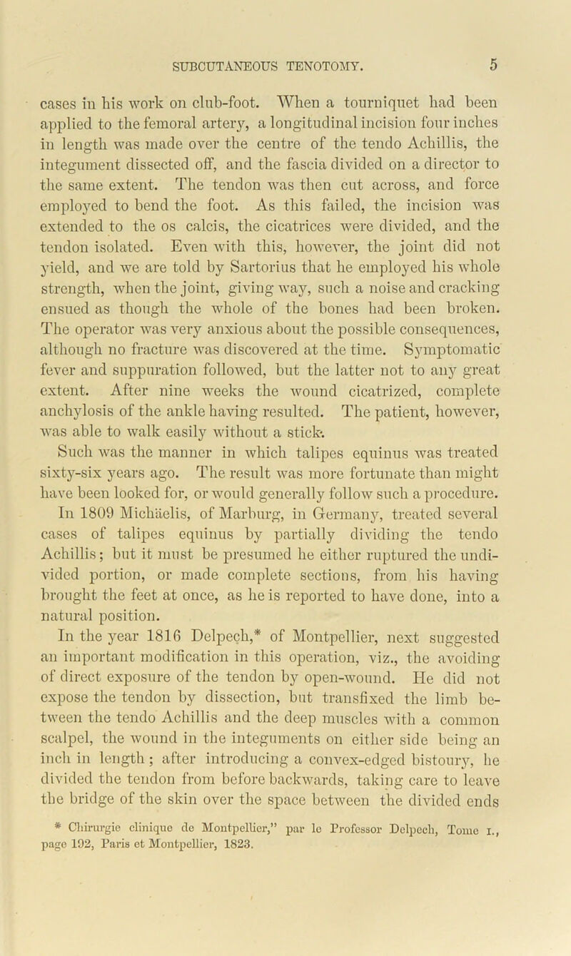 cases in his work on clnb-foot. When a tourniquet had been applied to the femoral artery, a longitudinal incision four inches in length was made over the centre of the tendo Achillis, the integument dissected off, and the fascia divided on a director to the same extent. The tendon was then cut across, and force employed to bend the foot. As this failed, the incision was extended to the os calcis, the cicatrices were divided, and the tendon isolated. Even with this, however, the joint did not yield, and we are told by Sartorius that he employed his whole strength, when the joint, giving way, such a noise and cracking ensued as though the whole of the bones had been broken. The operator was very anxious about the possible consequences, although no fracture was discovered at the time. Symptomatic fever and suppuration followed, but the latter not to any great extent. After nine weeks the wound cicatrized, complete anchylosis of the ankle having resulted. The patient, however, was able to walk easily without a stick-. Such was the manner in which talipes equinus was treated sixty-six years ago. The result was more fortunate than might have been looked for, or would generally follow such a procedure. In 1809 Michaelis, of Marburg, in Germany, treated several cases of talipes equinus by partially dividing the tendo Achillis; but it must be presumed he either ruptured the undi- vided portion, or made complete sections, from his having brought the feet at once, as he is reported to have done, into a natural position. In the year 181G Delpecli,* of Montpellier, next suggested an important modification in this operation, viz., the avoiding of direct exposure of the tendon by open-wound. He did not expose the tendon by dissection, but transfixed the limb be- tween the tendo Achillis and the deep muscles with a common scalpel, the wound in the integuments on either side being an inch in length; after introducing a convex-edged bistoury, he divided the tendon from before backwards, taking care to leave the bridge of the skin over the space between the divided ends * Chirurgie cliniquo de Montpellier,” par lc Professor Delpecli, Tome i., page 192, Paris et Montpellier, 1823.