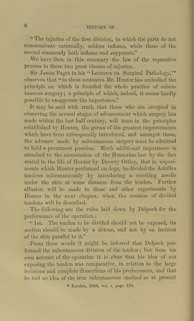 HISTORY OF “ The injuries of the first division, in which the parts do not communicate externally, seldom inflame, while those of the second commonly both inflame and suppurate.” We have then in this summary the law of the reparative process in these two great classes of injuries. Sir James Paget in his “ Lectures on Surgical Pathology,”* observes that “ in these sentences Mr. Hunter has embodied the principle on which is founded the whole practice of subcu- taneous surgery; a principle of which, indeed, it seems hardly possible to exaggerate the importance.” It may be said with truth that those who are occupied in observing the several stages of advancement which surgery has made within the last half century, will trace in the principles established by Hunter, the germs of the greatest improvements which have been subsequently introduced, and amongst these, the advance made by subcutaneous surgery must be admitted to hold a prominent position. Much additional importance is attached to the enunciation of the Hunterian law by the fact stated in the life of Hunter by Drewry Ottley, that in experi- ments which Hunter performed on dogs, he divided the Achilles tendons subcutaneously by introducing a couching needle under the skin at some distance from the tendon. Further allusion will be made to these and other experiments by Hunter in the next chapter, when the reunion of divided tendons will be described. The following are the rules laid down by Delpech for the performance of the operation : “ 1st. The tendon to be divided should not be exposed, its section should be made by a detour, and not by an incision of the skin parallel to it.” From these words it might be inferred that Delpech per- formed the subcutaneous division of the tendon ; but from his own account of the operation it is clear that his idea of not exposing the tendon was comparative, in relation to the large incisions and complete dissections of his predecessors, and that he had no idea of the true subcutaneous method as at present * London, 1853, toI. I, page 170.