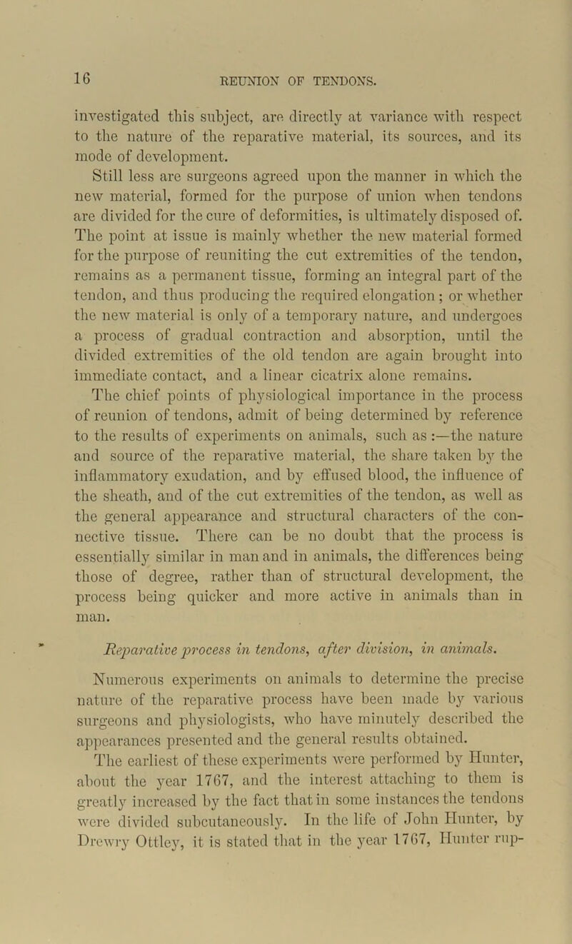 investigated this subject, are directly at variance with respect to the nature of’ the reparative material, its sources, and its mode of development. Still less are surgeons agreed upon the manner in which the new material, formed for the purpose of union when tendons are divided for the cure of deformities, is ultimately disposed of. The point at issue is mainly whether the new material formed for the purpose of reuniting the cut extremities of the tendon, remains as a permanent tissue, forming an integral part of the tendon, and thus producing the required elongation ; or whether the new material is only of a temporary nature, and undergoes a process of gradual contraction and absorption, until the divided extremities of the old tendon are again brought into immediate contact, and a linear cicatrix alone remains. The chief points of physiological importance in the process of reunion of tendons, admit of being determined by reference to the results of experiments on animals, such as the nature and source of the reparative material, the share taken by the inflammatory exudation, and by effused blood, the influence of the sheath, and of the cut extremities of the tendon, as well as the general appearance and structural characters of the con- nective tissue. There can be no doubt that the process is essentially similar in man and in animals, the differences being those of degree, rather than of structural development, the process being quicker and more active in animals than in man. Reparative jirocess in tendons, after division, in animals. Numerous experiments on animals to determine the precise nature of the reparative process have been made by various surgeons and physiologists, who have minutely described the appearances presented and the general results obtained. The earliest of these experiments were performed by Hunter, about the year 1767, and the interest attaching to them is greatly increased by the fact that in some instances the tendons were divided subcutaneously. In the life of John Hunter, by D re wry Ottley, it is stated that in the year 1767, Hunter rup-