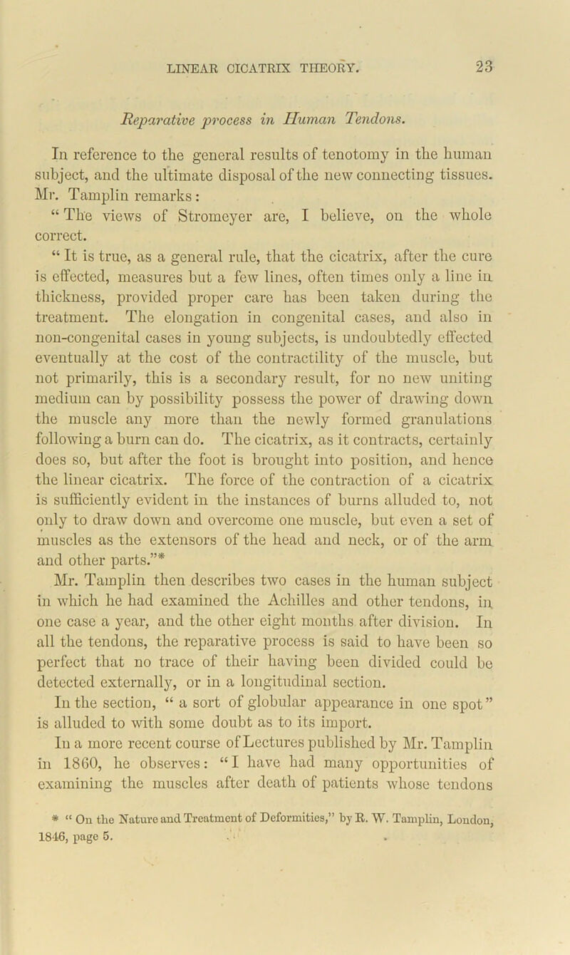 Reparative process in Human Tendons. In reference to the general results of tenotomy in the human subject, and the ultimate disposal of the new connecting tissues. Mr. Tamplin remarks: “ The views of Stromeyer are, I believe, on the whole correct. “ It is true, as a general rule, that the cicatrix, after the cure is effected, measures but a few lines, often times only a line in thickness, provided proper care has been taken during the treatment. The elongation in congenital cases, and also in non-congenital cases in young subjects, is undoubtedly effected eventually at the cost of the contractility of the muscle, but not primarily, this is a secondary result, for no new uniting medium can by possibility possess the power of drawing down the muscle any more than the newly formed granulations following a burn can do. The cicatrix, as it contracts, certainly does so, but after the foot is brought into position, and hence the linear cicatrix. The force of the contraction of a cicatrix is sufficiently evident in the instances of burns alluded to, not only to draw down and overcome one muscle, but even a set of muscles as the extensors of the head and neck, or of the arm and other parts.”* Mr. Tamplin then describes two cases in the human subject in which he had examined the Achilles and other tendons, in, one case a year, and the other eight months after division. In all the tendons, the reparative process is said to have been so perfect that no trace of their having been divided could be detected externally, or in a longitudinal section. In the section, “ a sort of globular appearance in one spot” is alluded to with some doubt as to its import. In a more recent course of Lectures published by Mr. Tamplin in 1860, he observes: “ I have had many opportunities of examining the muscles after death of patients whose tendons * “ On the Nature and Treatment of Deformities,” by R. W. Tamplin, London, 1846, page 5.