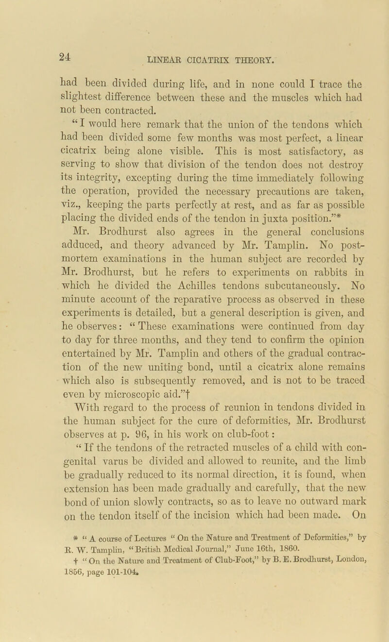 had been divided during life, and in none could I trace the slightest difference between these and the muscles which had not been contracted. “I would here remark that the union of the tendons which had been divided some few months was most perfect, a linear cicatrix being alone visible. This is most satisfactory, as serving to show that division of the tendon does not destroy its integrity, excepting during the time immediately following the operation, provided the necessary precautions are taken, viz., keeping the parts perfectly at rest, and as far as possible placing the divided ends of the tendon in juxta position.”* Mr. Brodhurst also agrees in the general conclusions adduced, and theory advanced by Mr. Tamplin. No post- mortem examinations in the human subject are recorded by Mr. Brodhurst, but he refers to experiments on rabbits in which he divided the Achilles tendons subcutaneously. No minute account of the reparative process as observed in these experiments is detailed, but a general description is given, and he observes: “ These examinations were continued from day to day for three months, and they tend to confirm the opinion entertained by Mr. Tamplin and others of the gradual contrac- tion of the new uniting bond, until a cicatrix alone remains which also is subsequently removed, and is not to be traced even by microscopic aid.”f With regard to the process of reunion in tendons divided in the human subject for the cure of deformities, Mr. Brodhurst observes at p. 96, in his work on club-foot : “ If the tendons of the retracted muscles of a child with con- genital varus be divided and allowed to reunite, and the limb be gradually reduced to its normal direction, it is found, when extension has been made gradually and carefully, that the new bond of union slowly contracts, so as to leave no outward mark on the tendon itself of the incision which had been made. On * “ A course of Lectures “ On tlie Nature and Treatment of Deformities,” by R. W. Tamplin, “British Medical Journal,” June 16tli, 1860. t “ On the Nature and Treatment of Club-Foot,” by B. E. Brodhurst, London, 1856, page 101-104,