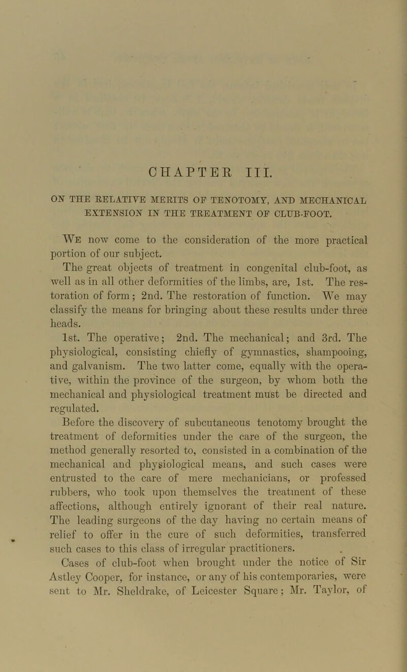 CHAPTER III. ON THE RELATIVE MERITS OF TENOTOMY, AND MECHANICAL EXTENSION IN THE TREATMENT OF CLUB-FOOT. We now come to the consideration of the more practical portion of our subject. The great objects of treatment in congenital club-foot, as well as in all other deformities of the limbs, are, 1st. The res- toration of form; 2nd. The restoration of function. We may classify the means for bringing about these results under three heads. 1st. The operative; 2nd. The mechanical; and 3rd. The physiological, consisting chiefly of gymnastics, shampooing, and galvanism. The two latter come, equally with the opera- tive, within the province of the surgeon, by whom both the mechanical and physiological treatment must be directed and regulated. Before the discovery of subcutaneous tenotomy brought the treatment of deformities under the care of the surgeon, the method generally resorted to, consisted in a combination of the mechanical and physiological means, and such cases were entrusted to the care of mere mechanicians, or professed rubbers, who took upon themselves the treatment of these affections, although entirely ignorant of their real nature. The leading surgeons of the day having no certain means of relief to offer in the cure of such deformities, transferred such cases to this class of irregular practitioners. Cases of club-foot when brought under the notice of Sir Astley Cooper, for instance, or any of his contemporaries, were sent to Mr. Sheldrake, of Leicester Square; Mr. Taylor, of