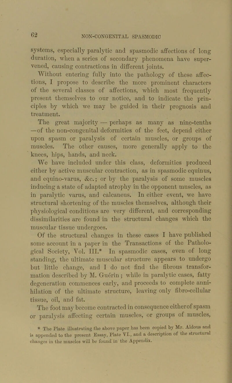NON-CONG EXIT AL SPASMODIC systems, especialty paralytic and spasmodic affections of long duration, when a series of secondary phenomena have super- vened, causing contractions in different joints. Without entering fully into the pathology of these affec- tions, I propose to describe the more prominent characters of the several classes of affections, which most frequently present themselves to our notice, and to indicate the prin- ciples by which we may be guided in their prognosis and treatment. The great majority — perhaps as many as nine-tenths —of the non-congenital deformities of the feet, depend either upon spasm or paralysis of certain muscles, or groups of muscles. The other causes, more generally apply to the knees, hips, hands, and neck. We have included under this class, deformities produced either by active muscular contraction, as in spasmodic equinus, and equino-varus, &c.; or by the paralysis of some muscles inducing a state of adapted atrophy in the opponent muscles, as in paralytic varus, and calcaneus. In either event, we have structural shortening of the muscles themselves, although their physiological conditions are very different, and corresponding dissimilarities are found in the structural changes which the muscular tissue undergoes. Of the structural changes in these cases I have published some account in a paper in the Transactions of the Patholo- gical Society, Vol. III.* In spasmodic cases, even of long standing, the ultimate muscular structure appears to undergo but little change, and I do not find the fibrous transfor- mation described by M. Guerin ; while in paralytic cases, fatty degeneration commences early, and proceeds to complete anni- hilation of the ultimate structure, leaving only fibro-cellular tissue, oil, and fat. The foot may become contracted in consequence eitherof spasm or paralysis affecting certain muscles, or groups of muscles, * The Plate illustrating the above paper has been copied by Mr. Aldous and is appended to the present Essay, Plate VI., and a description of the structural changes in the muscles will be found in the Appendix.