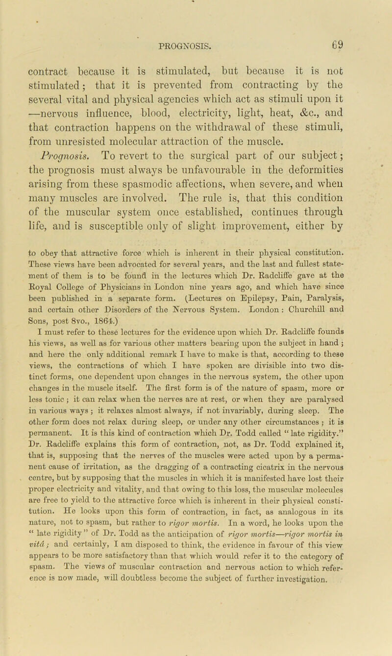 contract because it is stimulated, but because it is not stimulated; that it is prevented from contracting by the several vital and physical agencies which act as stimuli upon it —nervous influence, blood, electricity, light, heat, &c., and that contraction happens on the withdrawal of these stimuli, from unresisted molecular attraction of the muscle. Prognosis. To revert to the surgical part of our subject; the prognosis must always be unfavourable in the deformities arising from these spasmodic affections, when severe, and when many muscles are involved. The rule is, that this condition of the muscular system once established, continues through life, and is susceptible only of slight improvement, either by to obey that attractive force which is inherent in their physical constitution. These views have been advocated for several years, and the last and fullest state- ment of them is to be found in the lectures which Dr. Radcliffe gave at the Royal College of Physicians in London nine years ago, and which have since been published in a separate form. (Lectures on Epilepsy, Pain, Paralysis, and certain other Disorders of the Nervous System. London : Churchill and Sons, post 8vo., 1864.) I must refer to these lectures for the evidence upon which Dr. Radcliffe founds his views, as well as for various other matters bearing upon the subject in hand ; and here the only additional remark I have to make is that, according to these views, the contractions of which I have spoken are divisible into two dis- tinct forms, one dependent upon changes in the nervous system, the other upon changes in the muscle itself. The first form is of the nature of spasm, more or less tonic ; it can relax when the nerves are at rest, or when they are paralysed in various ways ; it relaxes almost always, if not invariably, during sleep. The other form does not relax during sleep, or under any other circumstances ; it is permanent. It is this kind of contraction which Dr. Todd called “ late rigidity.” Dr. Radcliffe explains this form of contraction, not, as Dr. Todd explained it, that is, supposing that the nerves of tho muscles were acted upon by a perma- nent cause of irritation, as the dragging of a contracting cicatrix in the nervous centre, but by supposing that the muscles in which it is manifested have lost their proper electricity and vitality, and that owing to this loss, the muscular molecules are free to yield to the attractive force which is inherent in their physical consti- tution. He looks upon this form of contraction, in fact, as analogous in its nature, not to spasm, but rather to rigor mortis. In a word, he looks upon the “ late rigidity” of Dr. Todd as the anticipation of rigor mortis—rigor mortis in vitd; and certainly, I am disposed to think, the evidence in favour of this view appeal’s to be more satisfactory than that which would refer it to the category of spasm. The views of muscular contraction and nervous action to which refer- ence is now made, will doubtless become the subject of further investigation.