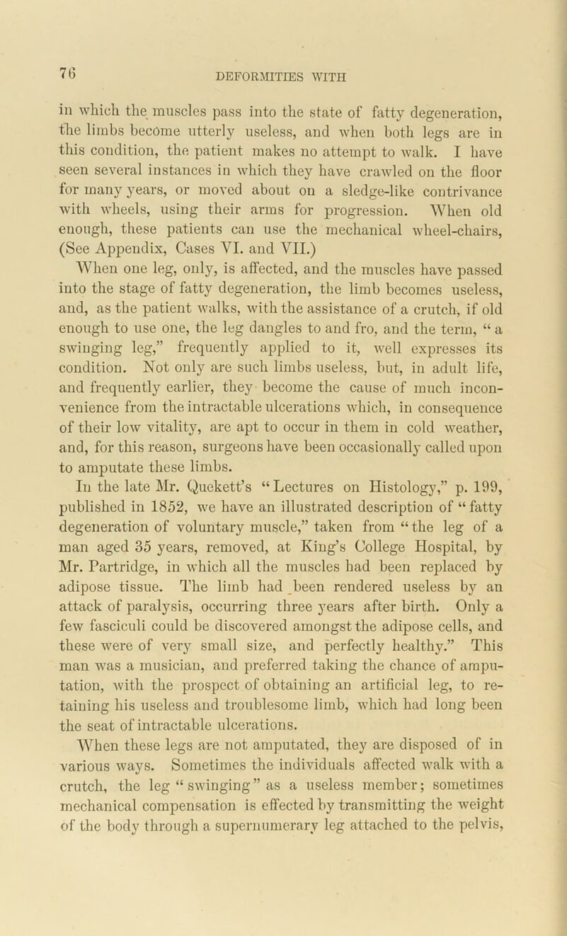 DEFORMITIES WITH in which the muscles pass into the state of fatty degeneration, the limbs become utterly useless, and when both legs are in this condition, the patient makes no attempt to walk. I have seen several instances in which they have crawled on the floor for many years, or moved about on a sledge-like contrivance with wheels, using their arms for progression. When old enough, these patients can use the mechanical wheel-chairs, (See Appendix, Cases VI. and VII.) When one leg, only, is affected, and the muscles have passed into the stage of fatty degeneration, the limb becomes useless, and, as the patient walks, with the assistance of a crutch, if old enough to use one, the leg dangles to and fro, and the term, “ a swinging leg,” frequently applied to it, well expresses its condition. Not only are such limbs useless, but, in adult life, and frequently earlier, they become the cause of much incon- venience from the intractable ulcerations which, in consequence of their low vitality, are apt to occur in them in cold weather, and, for this reason, surgeons have been occasionally called upon to amputate these limbs. In the late Mr. Quekett’s “Lectures on Histology,” p. 199, published in 1852, we have an illustrated description of “fatty degeneration of voluntary muscle,” taken from “ the leg of a man aged 35 years, removed, at King’s College Hospital, by Mr. Partridge, in which all the muscles had been replaced by adipose tissue. The limb had been rendered useless by an attack of paralysis, occurring three years after birth. Only a few fasciculi could be discovered amongst the adipose cells, and these were of very small size, and perfectly healthy.” This man was a musician, and preferred taking the chance of ampu- tation, with the prospect of obtaining an artificial leg, to re- taining his useless and troublesome limb, which had long been the seat of intractable ulcerations. When these legs are not amputated, they are disposed of in various ways. Sometimes the individuals affected walk with a crutch, the leg “ swinging” as a useless member; sometimes mechanical compensation is effected by transmitting the weight of the body through a supernumerary leg attached to the pelvis,