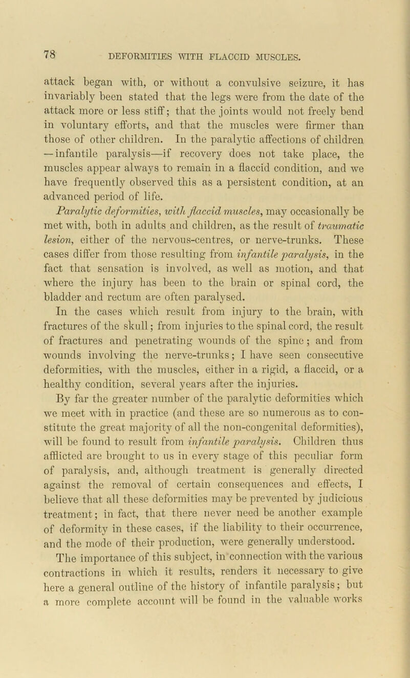 DEFORMITIES WITH FLACCID MUSCLES. attack began with, or without a convulsive seizure, it has invariably been stated that the legs were from the date of the attack more or less stiff; that the joints would not freely bend in voluntary efforts, and that the muscles were firmer than those of other children. In the paralytic affections of children — infantile paralysis—if recovery does not take place, the muscles appear always to remain in a flaccid condition, and we have frequently observed this as a persistent condition, at an advanced period of life. Paralytic deformities, with flaccid muscles, may occasionally be met with, both in adults and children, as the result of traumatic lesion, either of the nervous-centres, or nerve-trunks. These cases differ from those resulting from infantile paralysis, in the fact that sensation is involved, as well as motion, and that where the injury has been to the brain or spinal cord, the bladder and rectum are often paralysed. In the cases which result from injury to the brain, with fractures of the skull; from injuries to the spinal cord, the result of fractures and penetrating wounds of the spine; and from wounds involving the nerve-trunks; I have seen consecutive deformities, with the muscles, either in a rigid, a flaccid, or a healthy condition, several years after the injuries. By far the greater number of the paralytic deformities which we meet with in practice (and these are so numerous as to con- stitute the great majority of all the non-congenital deformities), will be found to result from infantile paralysis. Children thus afflicted are brought to us in every stage of this peculiar form of paralysis, and, although treatment is generally directed against the removal of certain consequences and effects, I believe that all these deformities maybe prevented by judicious treatment; in fact, that there never need be another example of deformity in these cases, if the liability to their occurrence, and the mode of their production, were generally understood. The importance of this subject, in connection with the various contractions in which it results, renders it necessary to give here a general outline of the history of infantile paralysis; but a more complete account will be found in the valuable works