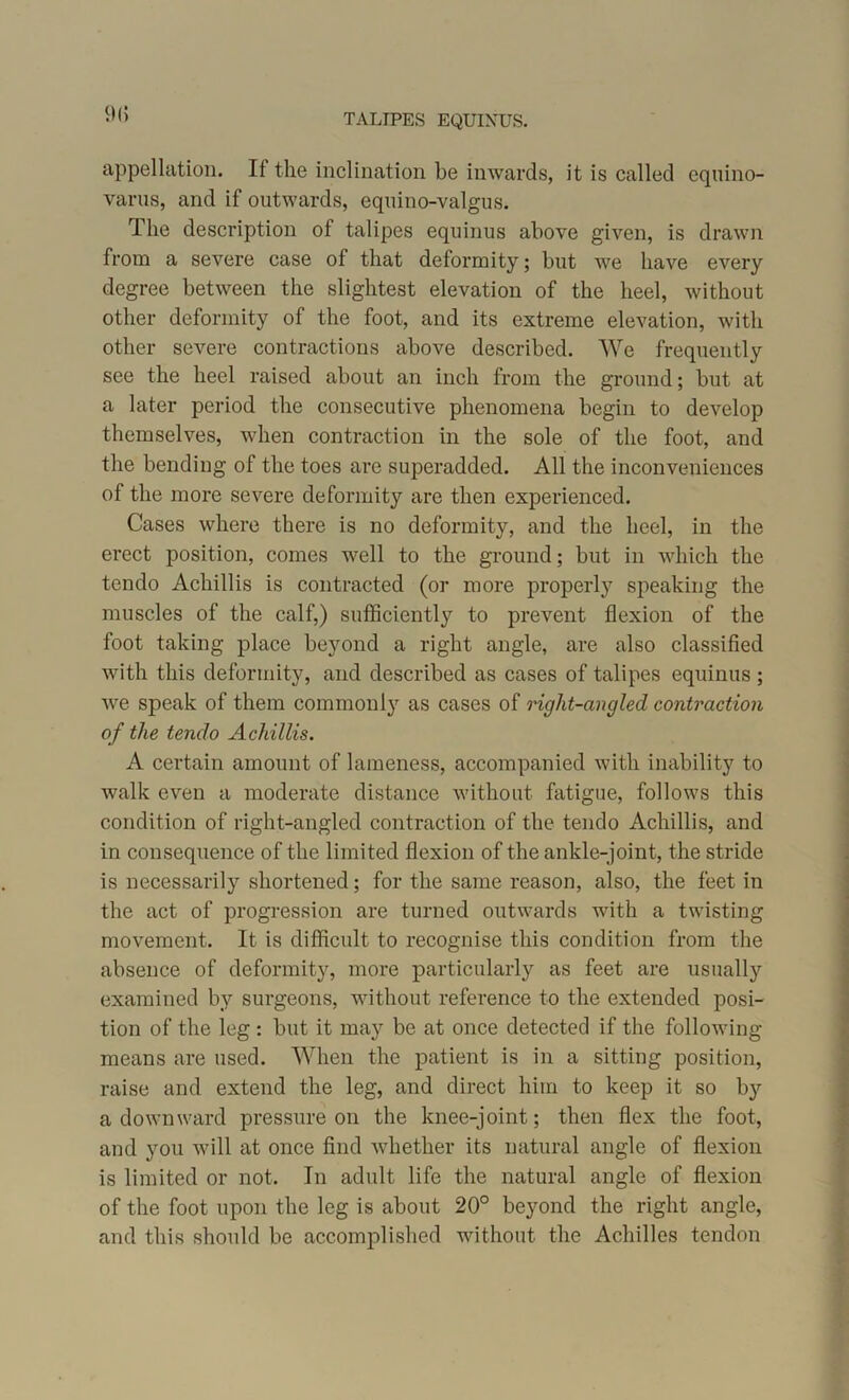 9(5 appellation. If the inclination be inwards, it is called cquino- varus, and if outwards, equino-valgus. The description of talipes equinus above given, is drawn from a severe case of that deformity; but we have every degree between the slightest elevation of the heel, without other deformity of the foot, and its extreme elevation, with other severe contractions above described. We frequently see the heel raised about an inch from the ground; but at a later period the consecutive phenomena begin to develop themselves, when contraction in the sole of the foot, and the bending of the toes are superadded. All the inconveniences of the more severe deformity are then experienced. Cases where there is no deformity, and the heel, in the erect position, comes well to the ground; but in which the tendo Acliillis is contracted (or more properly speaking the muscles of the calf,) sufficiently to prevent flexion of the foot taking place beyond a right angle, are also classified with this deformity, and described as cases of talipes equinus; we speak of them commonly as cases of right-angled contraction of the tendo A chillis. A certain amount of lameness, accompanied with inability to walk even a moderate distance without fatigue, follows this condition of right-angled contraction of the tendo Acliillis, and in consequence of the limited flexion of the ankle-joint, the stride is necessarily shortened; for the same reason, also, the feet in the act of progression are turned outwards with a twisting movement. It is difficult to recognise this condition from the absence of deformity, more particularly as feet are usually examined by surgeons, without reference to the extended posi- tion of the leg : but it may be at once detected if the following means are used. When the patient is in a sitting position, raise and extend the leg, and direct him to keep it so by a downward pressure on the knee-joint; then flex the foot, and you will at once find whether its natural angle of flexion is limited or not. In adult life the natural angle of flexion of the foot upon the leg is about 20° beyond the right angle, and this should be accomplished without the Achilles tendon