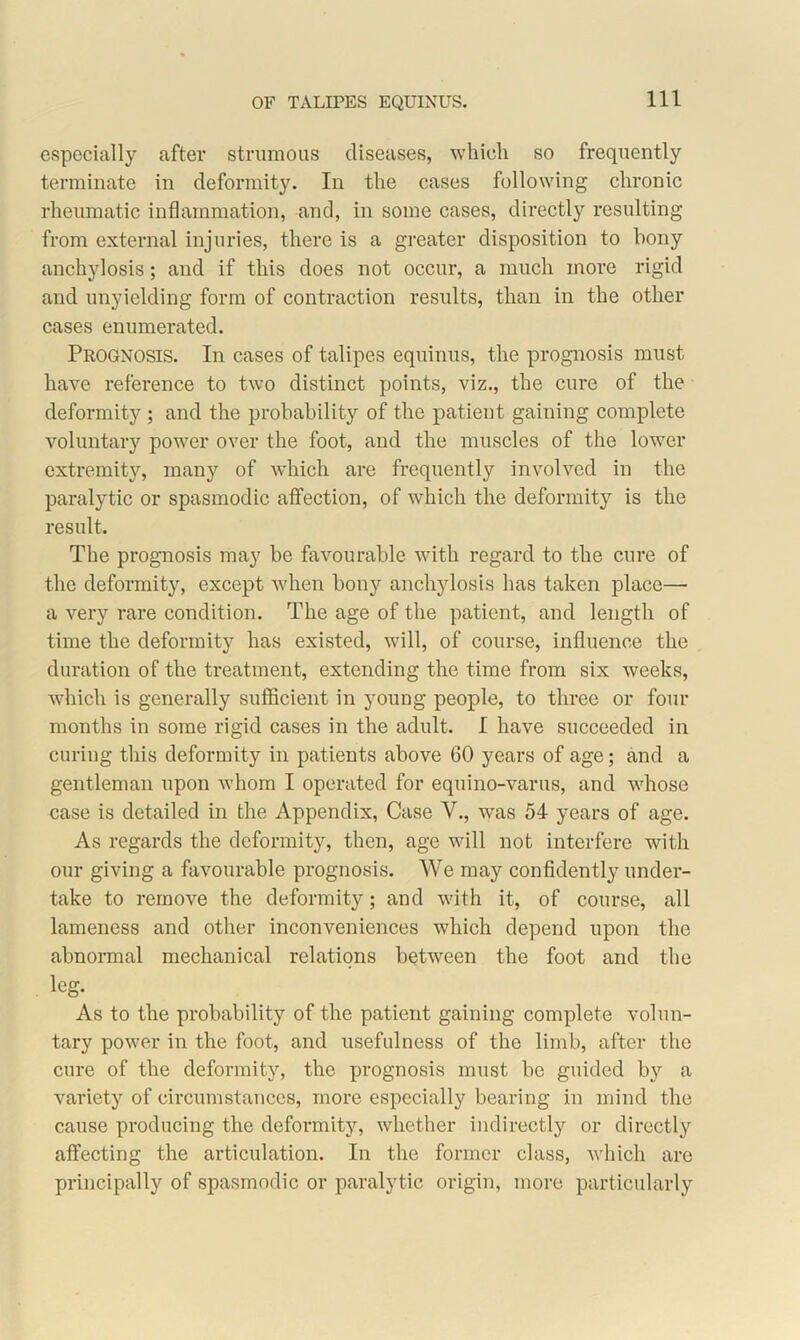 especially after strumous diseases, which so frequently terminate in deformity. In the cases following chronic rheumatic inflammation, and, in some cases, directly resulting from external injuries, there is a greater disposition to bony anchylosis; and if this does not occur, a much more rigid and unyielding form of contraction results, than in the other cases enumerated. Prognosis. In cases of talipes equinus, the prognosis must have reference to two distinct points, viz., the cure of the deformity ; and the probability of the patient gaining complete voluntary power over the foot, and the muscles of the lower extremity, many of which are frequently involved in the paralytic or spasmodic affection, of which the deformity is the result. The prognosis may be favourable with regard to the cure of the deformity, except when bony anchylosis has taken place— a very rare condition. The age of the patient, and length of time the deformity has existed, will, of course, influence the duration of the treatment, extending the time from six weeks, which is generally sufficient in young people, to three or four months in some rigid cases in the adult. I have succeeded in curing this deformity in patients above 60 years of age; and a gentleman upon whom I operated for equino-varus, and whose case is detailed in the Appendix, Case V., was 54 years of age. As regards the deformity, then, age will not interfere with our giving a favourable prognosis. We may confidently under- take to remove the deformity; and with it, of course, all lameness and other inconveniences which depend upon the abnormal mechanical relations between the foot and the leg. As to the probability of the patient gaining complete volun- tary power in the foot, and usefulness of the limb, after the cure of the deformity, the prognosis must be guided by a variety of circumstances, more especially bearing in mind the cause producing the deformity, whether indirectly or directly affecting the articulation. In the former class, which are principally of spasmodic or paralytic origin, more particularly