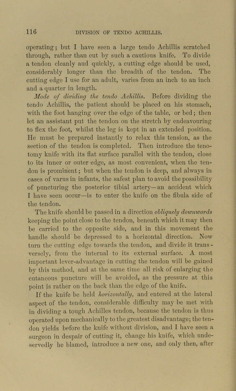 operating; but I have seen a large tendo Achillis scratched through, rather than cut by such a cautious knife. To divide a tendon cleanly and quickly, a cutting edge should be used, considerably longer than the breadth of the tendon. The cutting edge I use for an adult, varies from an inch to an inch and a quarter in length. Mode of dividing the tendo Achillis. Before dividing the tendo Achillis, the patient should be placed on his stomach, with the foot hanging over the edge of the table, or bed; then let an assistant put the tendon on the stretch by endeavouring to flex the foot, whilst the leg is kept in an extended position. He must be prepared instantly to relax this tension, as the section of the tendon is completed. Then introduce the teno- tomy knife with its flat surface parallel with the tendon, close to its inner or outer edge, as most convenient, when the ten- don is prominent; but when the tendon is deep, and always in cases of varus in infants, the safest plan to avoid the possibility of puncturing the posterior tibial artery—an accident which I have seen occur—is to enter the knife on the fibula side of the tendon. The knife should be passed in a direction obliquely dowmoards keeping the point close to the tendon, beneath which it may then be carried to the opposite side, and in this movement the handle should be depressed to a horizontal direction. Now turn the cutting edge towards the tendon, and divide it trans- versely, from the internal to its external surface. A most important lever-advantage in cutting the tendon will be gained by this method, and at the same time all risk of enlarging the cutaneous puncture will be avoided, as the pressure at this point is rather on the back than the edge of the knife. If the knife be held horizontally, and entered at the lateral aspect of the tendon, considerable difficulty may be met with in dividing a tough Achilles tendon, because the tendon is thus operated upon mechanically to the greatest disadvantage; the ten- don yields before the knife without division, and I have seen a surgeon in despair of cutting it, change his knife, which unde- servedly he blamed, introduce a new one, and only then, after