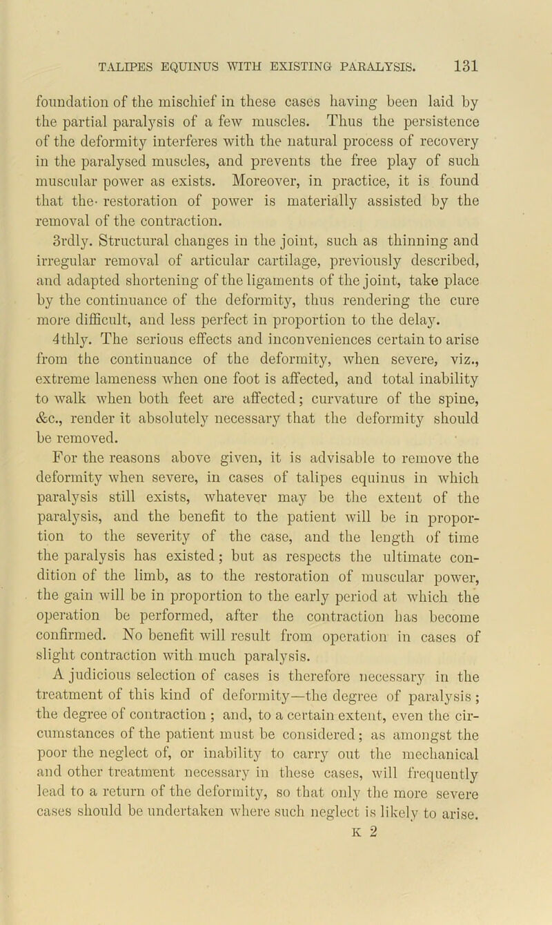 foundation of the mischief in these cases having been laid by the partial paralysis of a few muscles. Thus the persistence of the deformity interferes with the natural process of recovery in the paralysed muscles, and prevents the free play of such muscular power as exists. Moreover, in practice, it is found that the- restoration of power is materially assisted by the removal of the contraction. 3rdly. Structural changes in the joint, such as thinning and irregular removal of articular cartilage, previously described, and adapted shortening of the ligaments of the joint, take place by the continuance of the deformity, thus rendering the cure more difficult, and less perfect in proportion to the delay. dthty. The serious effects and inconveniences certain to arise from the continuance of the deformity, when severe, viz., extreme lameness when one foot is affected, and total inability to walk when both feet are affected; curvature of the spine, &c., render it absolutely necessary that the deformity should be removed. For the reasons above given, it is advisable to remove the deformity when severe, in cases of talipes equinus in which paralysis still exists, whatever may be the extent of the paralysis, and the benefit to the patient will be in propor- tion to the severity of the case, and the length of time the paralysis has existed; but as respects the ultimate con- dition of the limb, as to the restoration of muscular power, the gain will be in proportion to the early period at which the operation be performed, after the contraction has become confirmed. No benefit will result from operation in cases of slight contraction with much paralysis. A judicious selection of cases is therefore necessary in the treatment of this kind of deformity—the degree of paralysis ; the degree of contraction ; and, to a certain extent, even the cir- cumstances of the patient must be considered; as amongst the poor the neglect of, or inability to carry out the mechanical and other treatment necessary in these cases, will frequently lead to a return of the deformity, so that only the more severe cases should be undertaken where such neglect is likely to arise. K 2