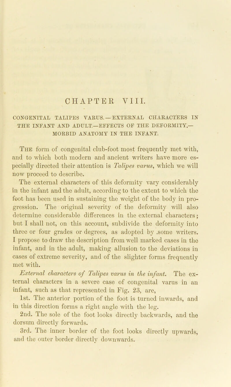 CONGENITAL TALIPES VARUS. — EXTERNAL CHARACTERS IN THE INFANT AND ADULT.—EFFECTS OF THE DEFORMITY — MORBID ANATOMY IN THE INFANT. The form of congenital club-foot most frequently met with, and to which both modern and ancient writers have more es- pecially directed their attention is Talipes varus, which we will now proceed to describe. The external characters of this deformity vary considerably in the infant and the adult, according to the extent to which the foot has been used in sustaining the weight of the body in pro- gression. The original severity of the deformity will also determine considerable differences in the external characters; but I shall not, on this account, subdivide the deformity into three or four grades or degrees, as adopted by .some writers. I propose to draw the description from well marked cases in the infant, and in the adult, making allusion to the deviations in cases of extreme severity, and of the slighter forms frequently met with. External characters of Talipes varus in the infant. The ex- ternal characters in a severe case of congenital varus in an infant, such as that represented in Fig. 23, are, 1st. The anterior portion of the foot is turned inwards, and in this direction forms a right angle with the leg. 2nd. The sole of the foot looks directly backwards, and the dorsum directly forwards. 3rd. The inner border of the foot looks directly upwards, and the outer border directly downwards.