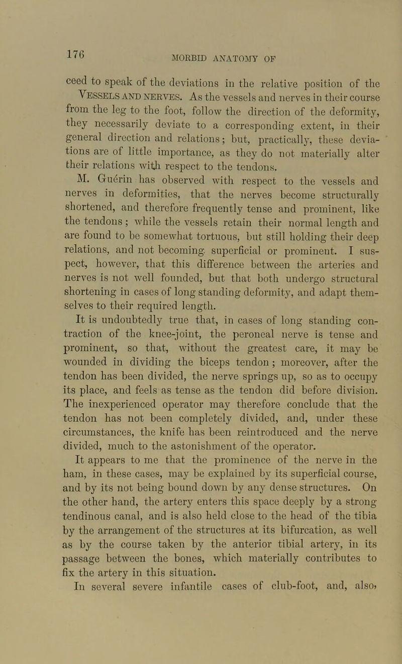 MORBID ANATOMY OF ceed to speak of the deviations in the relative position of the Vessels and nerves. As the vessels and nerves in their course from the leg to the loot, follow the direction of the deformity, they necessarily deviate to a corresponding extent, in their general direction and relations; but, practically, these devia- tions are of little importance, as they do not materially alter their relations with respect to the tendons. M. Guerin has observed with respect to the vessels and nerves in deformities, that the nerves become structurally shortened, and therefore frequently tense and prominent, like the tendons; while the vessels retain their normal length and are found to be somewhat tortuous, but still holding their deep relations, and not becoming, superficial or prominent. I sus- pect, however, that this difference between the arteries and nerves is not well founded, but that both undergo structural shortening in cases of long standing deformity, and adapt them- selves to their required length. It is undoubtedly true that, in cases of long standing con- traction of the knee-joint, the peroneal nerve is tense and prominent, so that, without the greatest care, it may be wounded in dividing the biceps tendon ; moreover, after the tendon has been divided, the nerve springs up, so as to occupy its place, and feels as tense as the tendon did before division. The inexperienced operator may therefore conclude that the tendon has not been completely divided, and, under these circumstances, the knife has been reintroduced and the nerve divided, much to the astonishment of the operator. It appears to me that the prominence of the nerve in the ham, in these cases, may be explained by its superficial course, and by its not being bound down by any dense structures. On the other hand, the artery enters this space deeply by a strong- tendinous canal, and is also held close to the head of the tibia by the arrangement of the structures at its bifurcation, as well as by the course taken by the anterior tibial artery, in its passage between the bones, which materially contributes to fix the artery in this situation. In several severe infantile cases of club-foot, and, also*