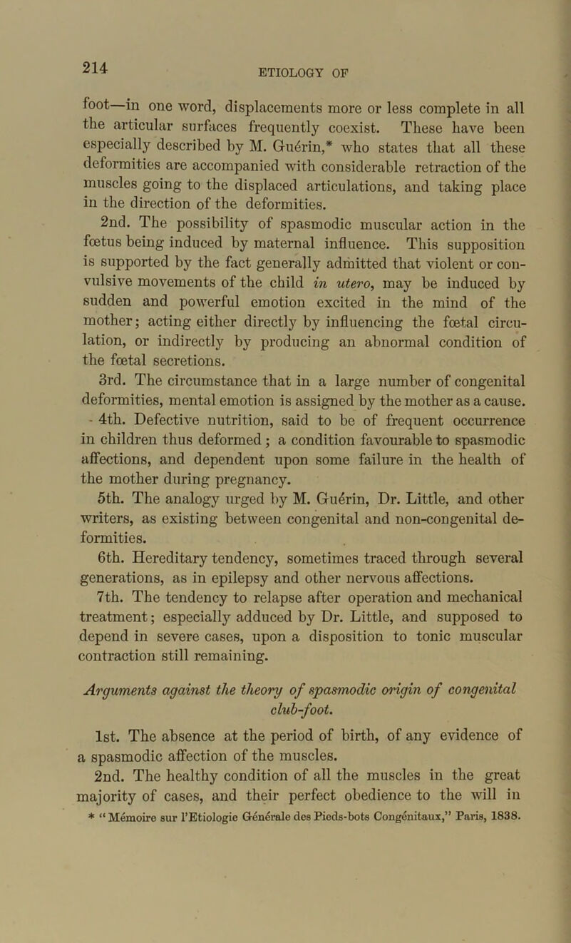 ETIOLOGY OF foot—in one word, displacements more or less complete in all the articular surfaces frequently coexist. These have been especially described by M. Gudrin,* who states that all these deformities are accompanied with considerable retraction of the muscles going to the displaced articulations, and taking place in the direction of the deformities. 2nd. The possibility of spasmodic muscular action in the foetus being induced by maternal influence. This supposition is supported by the fact generally admitted that violent or con- vulsive movements of the child in utero, may be induced by sudden and powerful emotion excited in the mind of the mother; acting either directly by influencing the foetal circu- lation, or indirectly by producing an abnormal condition of the foetal secretions. 3rd. The circumstance that in a large number of congenital deformities, mental emotion is assigned by the mother as a cause. - 4th. Defective nutrition, said to be of frequent occurrence in children thus deformed ; a condition favourable to spasmodic affections, and dependent upon some failure in the health of the mother during pregnancy. 5th. The analogy urged by M. Guerin, Dr. Little, and other writers, as existing between congenital and non-congenital de- formities. 6th. Hereditary tendency, sometimes traced through several generations, as in epilepsy and other nervous affections. 7th. The tendency to relapse after operation and mechanical treatment; especially adduced by Dr. Little, and supposed to depend in severe cases, upon a disposition to tonic muscular contraction still remaining. Arguments against the theory of spasmodic origin of congenital club-foot. 1st. The absence at the period of birth, of any evidence of a spasmodic affection of the muscles. 2nd. The healthy condition of all the muscles in the great majority of cases, and their perfect obedience to the will in * “ Memoire sur l’Etiologic Generate des Pieds-bots Congenitaux,” Paris, 1838.