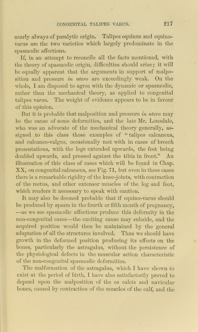 nearly always of paralytic origin. Talipes equinus and equino- varus are the two varieties which largely predominate in the spasmodic affections. If, in an attempt to reconcile all the facts mentioned, with the theory of spasmodic origin, difficulties should arise; it will be equally apparent that the arguments in support of malpo- sition and pressure in utero are exceedingly weak. On the whole, I am disposed to agree with the djmamic or spasmodic, rather than the mechanical theory, as applied to congenital talipes varus. The weight of evidence appears to be in favour of this opinion. But it is probable that malposition and pressure in utero may be the cause of some deformities, and the late Mr. Lonsdale, who was an advocate of the mechanical theory generally, as- signed . to this class those examples of “ talipes calcaneus, and calcaneo-valgus, occasionally met with in cases of breech presentations, with the legs extended upwards, the feet being doubled upwards, and pressed against the tibia in front.” An illustration of this class of cases which will be found in Chap. XX, on congenital calcaneus, see Fig. 71, but even in these cases there is a remarkable rigidity of the knee-joints, with contraction of the rectus, and other extensor muscles of the leg and foot, which renders it necessary to speak with caution. It may also be deemed probable that if equino-varus should be produced by spasm in the fourth or fifth month of pregnancy, —as we see spasmodic affections produce this deformity in the non-congenital cases—the exciting cause may subside, and the acquired position would then be maintained by the general adaptation of all the structures involved. Thus we should have growth in the deformed position producing its effects on the bones, particularly the astragalus, without the persistence of the physiological defects in the muscular action characteristic of the non-congenital spasmodic deformities. The malformation of the astragalus, which I have shown to exist at the period of birth, I have also satisfactorily proved to depend upon the malposition of the os calcis and navicular bones, caused by contraction of the muscles of the calf, and the