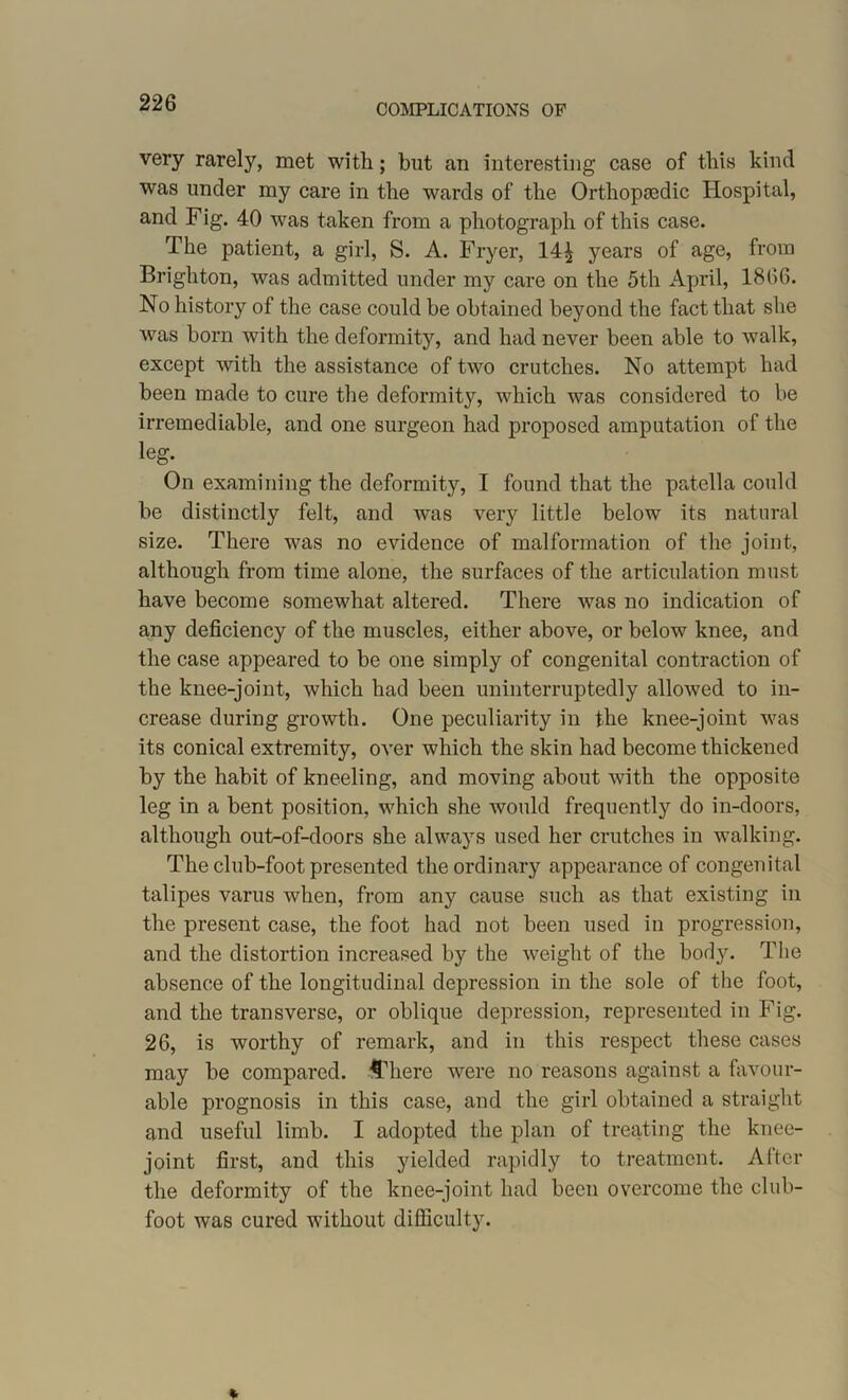 very rarely, met with; but an interesting case of this kind was under my care in the wards of the Orthopaedic Hospital, and Fig. 40 was taken from a photograph of this case. The patient, a girl, S. A. Fryer, 14^ years of age, from Brighton, was admitted under my care on the 5th April, 1866. No history of the case could be obtained beyond the fact that she was born with the deformity, and had never been able to walk, except with the assistance of two crutches. No attempt had been made to cure the deformit}7, which was considered to be irremediable, and one surgeon had proposed amputation of the leg. On examining the deformity, I found that the patella could be distinctly felt, and was verj7 little below its natural size. There was no evidence of malformation of the joint, although from time alone, the surfaces of the articulation must have become somewhat altered. There was no indication of any deficiency of the muscles, either above, or below knee, and the case appeared to be one simply of congenital contraction of the knee-joint, which had been uninterruptedly allowed to in- crease during growth. One peculiarity in the knee-joint was its conical extremity, over which the skin had become thickened by the habit of kneeling, and moving about with the opposite leg in a bent position, which she would frequently do in-doors, although out-of-doors she always used her crutches in walking. The club-foot presented the ordinary appearance of congenital talipes varus when, from any cause such as that existing in the present case, the foot had not been used in progression, and the distortion increased by the weight of the body. The absence of the longitudinal depression in the sole of the foot, and the transverse, or oblique depression, represented in Fig. 26, is worthy of remark, and in this respect these cases may be compared, *There were no reasons against a favour- able prognosis in this case, and the girl obtained a straight and useful limb. I adopted the plan of treating the knee- joint first, and this yielded rapidly to treatment. After the deformity of the knee-joint had been overcome the club- foot was cured without difficulty.