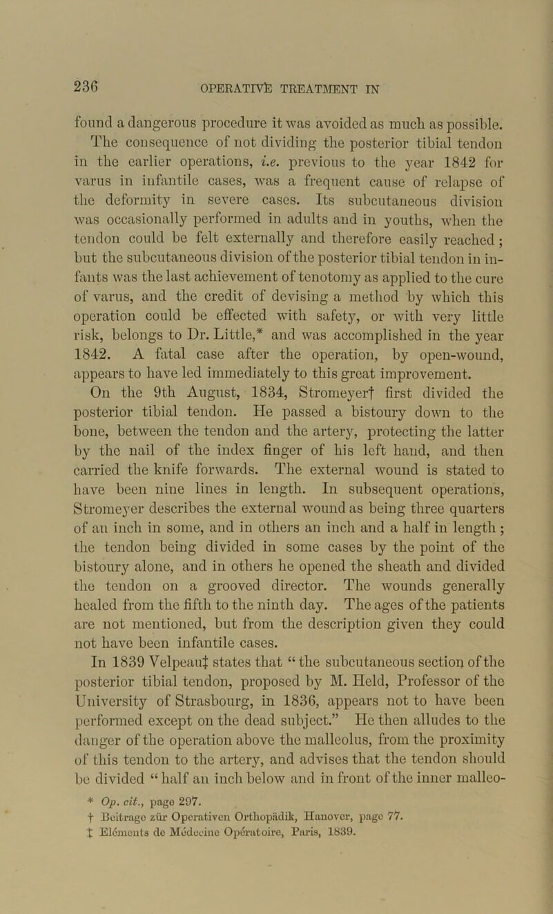 found a dangerous procedure it was avoided as much as possible. The consequence of not dividing the posterior tibial tendon in the earlier operations, i.e. previous to the year 1842 for varus in infantile cases, was a frequent cause of relapse of the deformity in severe cases. Its subcutaneous division was occasionally performed in adults and in youths, when the tendon could be felt externally and therefore easily reached; but the subcutaneous division of the posterior tibial tendon in in- fants was the last achievement of tenotomy as applied to the cure of varus, and the credit of devising a method by which this operation could be effected with safety, or with very little risk, belongs to Dr. Little,* and was accomplished in the year 1842. A fatal case after the operation, by open-wound, appears to have led immediately to this great improvement. On the 9th August, 1834, Stromeyerf first divided the posterior tibial tendon. He passed a bistoury down to the bone, between the tendon and the artery, protecting the latter by the nail of the index finger of his left hand, and then carried the knife forwards. The external wound is stated to have been nine lines in length. In subsequent operations, Stromeyer describes the external wound as being three quarters of an inch in some, and in others an inch and a half in length ; the tendon being divided in some cases by the point of the bistoury alone, and in others he opened the sheath and divided the tendon on a grooved director. The wounds generally healed from the fifth to the ninth day. The ages of the patients are not mentioned, but from the description given they could not have been infantile cases. In 1839 Velpeauf states that “ the subcutaneous section of the posterior tibial tendon, proposed by M. Held, Professor of the University of Strasbourg, in 1836, appears not to have been performed except on the dead subject.” He then alludes to the danger of the operation above the malleolus, from the proximity of this tendon to the artery, and advises that the tendon should be divided “ half an inch below and in front of the inner malleo- * Op. cit., pago 297. t Beitrago ziir Operativen Ortliopadii, Hanover, pago 77. t Elements do Medecine Operatoire, Paris, 1839.