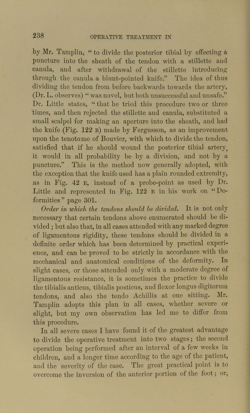 by Mr. Tamplin, “ to divide the posterior tibial by effecting a puncture into the sheath of the tendon with a stillette and canula, and after withdrawal of the stillette introducing through the canula a blunt-pointed knife.” The idea of thus dividing the tendon from before backwards towards the artery, (Dr. L. observes) “ was novel, but both unsuccessful and unsafe.” Dr. Little states, “ that he tried this procedure two or three times, and then rejected the stillette and canula, substituted a small scalpel for making an aperture into the sheath, and had the knife (Fig. 122 b) made by Fergusson, as an improvement upon the tenotome of Bouvier, with which to divide the tendon, satisfied that if he should wound the posterior tibial artery? it would in all probability be by a division, and not by a puncture.” This is the method now generally adopted, with the exception that the knife used has a plain rounded extremity, as in Fig. 42 E, instead of a probe-point as used by Dr. Little and represented in Fig. 122 B in his work on “De- formities ” page 301. Order in which the tendons should he divided. It is not only necessary that certain tendons above enumerated should be di- vided ; but also that, in all cases attended with any marked degree of ligamentous rigidity, these tendons should be divided in a definite order which has been determined by practical experi- ence, and can be proved to be strictly in accordance with the mechanical and anatomical conditions of the deformity. In slight cases, or those attended only with a moderate degree of ligamentous resistance, it is sometimes the practice to divide the tibialis anticus, tibialis posticus, and flexor longus digitormn tendons, and also the tendo Achillis at one sitting. Mr. Tamplin adopts this plan in all cases, whether severe or slight, but my own observation has led me to difter from this procedure. In all severe cases I have found it of the greatest advantage to divide the operative treatment into two stages; the second operation being performed after an interval of a few weeks in children, and a longer time according to the age of the patient, and the severity of the case. The great practical point is to overcome the inversion of the anterior portion of the foot; or,