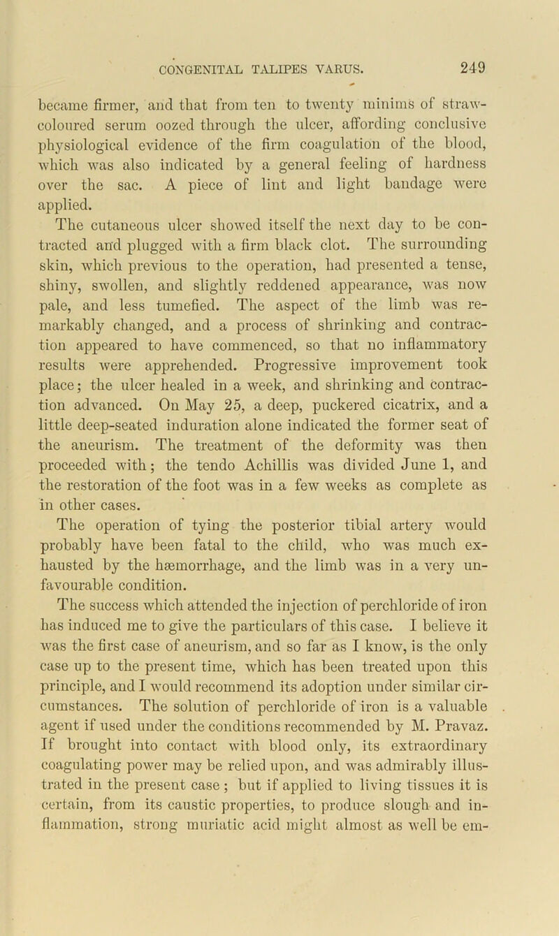 became firmer, arid that from ten to twenty minims of straw- coloured serum oozed through the ulcer, affording conclusive physiological evidence of the firm coagulation of the blood, which was also indicated by a general feeling of hardness over the sac. A piece of lint and light bandage were applied. The cutaneous ulcer showed itself the next day to be con- tracted and plugged with a firm black clot. The surrounding skin, which previous to the operation, had presented a tense, shiny, swollen, and slightly reddened appearance, was now pale, and less tumefied. The aspect of the limb was re- markably changed, and a process of shrinking and contrac- tion appeared to have commenced, so that no inflammatory results were apprehended. Progressive improvement took place; the ulcer healed in a week, and shrinking and contrac- tion advanced. On May 25, a deep, puckered cicatrix, and a little deep-seated induration alone indicated the former seat of the aneurism. The treatment of the deformity was then proceeded with; the tendo Achillis was divided June 1, and the restoration of the foot was in a few weeks as complete as in other cases. The operation of tying the posterior tibial artery would probably have been fatal to the child, who was much ex- hausted by the hgemorrhage, and the limb was in a very un- favourable condition. The success which attended the injection of perchloride of iron has induced me to give the particulars of this case. I believe it was the first case of aneurism, and so far as I know, is the only case up to the present time, which has been treated upon this principle, and I would recommend its adoption under similar cir- cumstances. The solution of perchloride of iron is a valuable agent if used under the conditions recommended by M. Pravaz. If brought into contact with blood only, its extraordinary coagulating power may be relied upon, and was admirably illus- trated in the present case ; but if applied to living tissues it is certain, from its caustic properties, to produce slough and in- flammation, strong muriatic acid might almost as well be em-