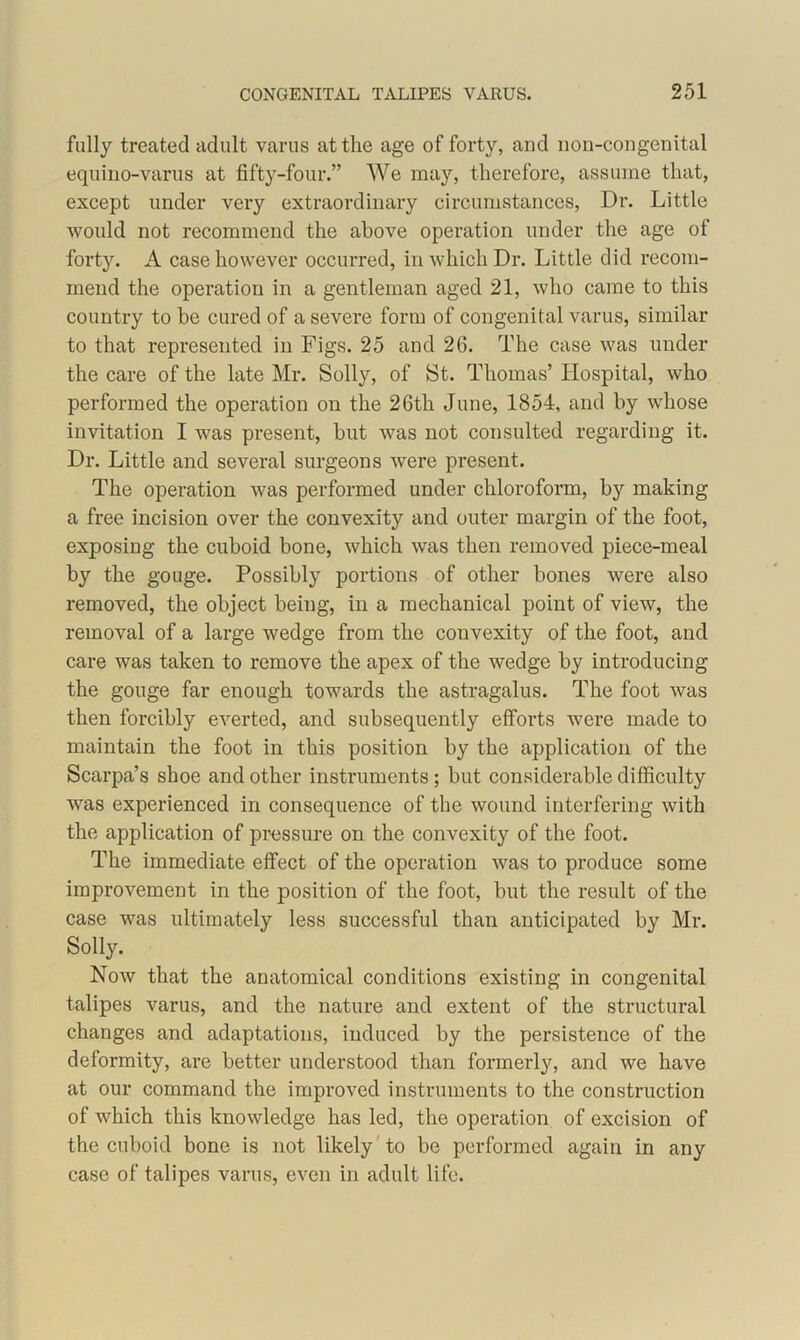 fully treated adult varus at the age of forty, and non-congenital equino-varus at fifty-four.” We may, therefore, assume that, except under very extraordinary circumstances, Dr. Little would not recommend the above operation under the age of forty. A case however occurred, in which Dr. Little did recom- mend the operation in a gentleman aged 21, who came to this country to be cured of a severe form of congenital varus, similar to that represented in Figs. 25 and 26. The case was under the care of the late Mr. Solly, of St. Thomas’ Hospital, who performed the operation on the 26th June, 1854, and by whose invitation I was present, but was not consulted regarding it. Dr. Little and several surgeons were present. The operation was performed under chloroform, by making a free incision over the convexity and outer margin of the foot, exposing the cuboid bone, which was then removed piece-meal by the gouge. Possibly portions of other bones were also removed, the object being, in a mechanical point of view, the removal of a large wedge from the convexity of the foot, and care was taken to remove the apex of the wedge by introducing the gouge far enough towards the astragalus. The foot was then forcibly everted, and subsequently efforts were made to maintain the foot in this position by the application of the Scarpa’s shoe and other instruments; but considerable difficulty was experienced in consequence of the wound interfering with the application of pressure on the convexity of the foot. The immediate effect of the operation was to produce some improvement in the position of the foot, but the result of the case was ultimately less successful than anticipated by Mr. Solly. Now that the anatomical conditions existing in congenital talipes varus, and the nature and extent of the structural changes and adaptations, induced by the persistence of the deformity, are better understood than formerly, and we have at our command the improved instruments to the construction of which this knowledge has led, the operation of excision of the cuboid bone is not likely to be performed again in any case of talipes varus, even in adult life.