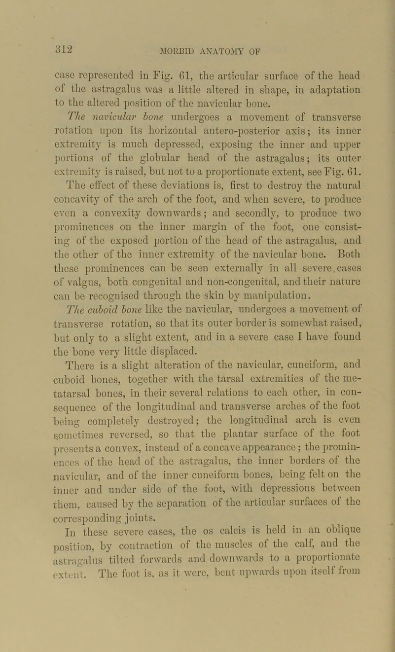 MORBID ANATOMY OF case represented in Fig. 01, the articular surface of the head of the astragalus was a little altered in shape, in adaptation to the altered position of the navicular bone. The navicular hone undergoes a movement of transverse rotation upon its horizontal antero-posterior axis; its inner extremity is much depressed, exposing the inner and upper portions of the globular head of the astragalus; its outer extremity is raised, but not to a proportionate extent, see Fig. 61. The effect of these deviations is, first to destroy the natural concavity of the arch of the foot, and when severe, to produce even a convexity downwards; and secondly, to produce two prominences on the inner margin of the foot, one consist- ing of the exposed portion of the head of the astragalus, and the other of the inner extremity of the navicular bone. Both these prominences can be seen externally in all severe.cases of valgus, both congenital and non-congeuital, and their nature can be recognised through the skin by manipulation. The cuboid hone like the navicular, undergoes a movement of transverse rotation, so that its outer border is somewhat raised, but only to a slight extent, and in a severe case I have found the bone very little displaced. There is a slight alteration of the navicular, cuneiform, and cuboid bones, together with the tarsal extremities of the me- tatarsal bones, in their several relations to each other, in con- sequence of the longitudinal and transverse arches of the foot being completely destroyed; the longitudinal arch is even sometimes reversed, so that the plantar surface of the foot presents a convex, instead of a concave appearance; the promin- ences of the head of the astragalus, the inner borders of the navicular, and of the inner cuneiform bones, being felt on the inner and under side of the foot, with depressions between them, caused by the separation of the articular surfaces of the corresponding joints. In these severe cases, the os calcis is held in an oblique position, by contraction of the muscles of the calf, and the astragalus tilted forwards and downwards to a proportionate extent. The foot is, as it were, bent upwards upon itself from