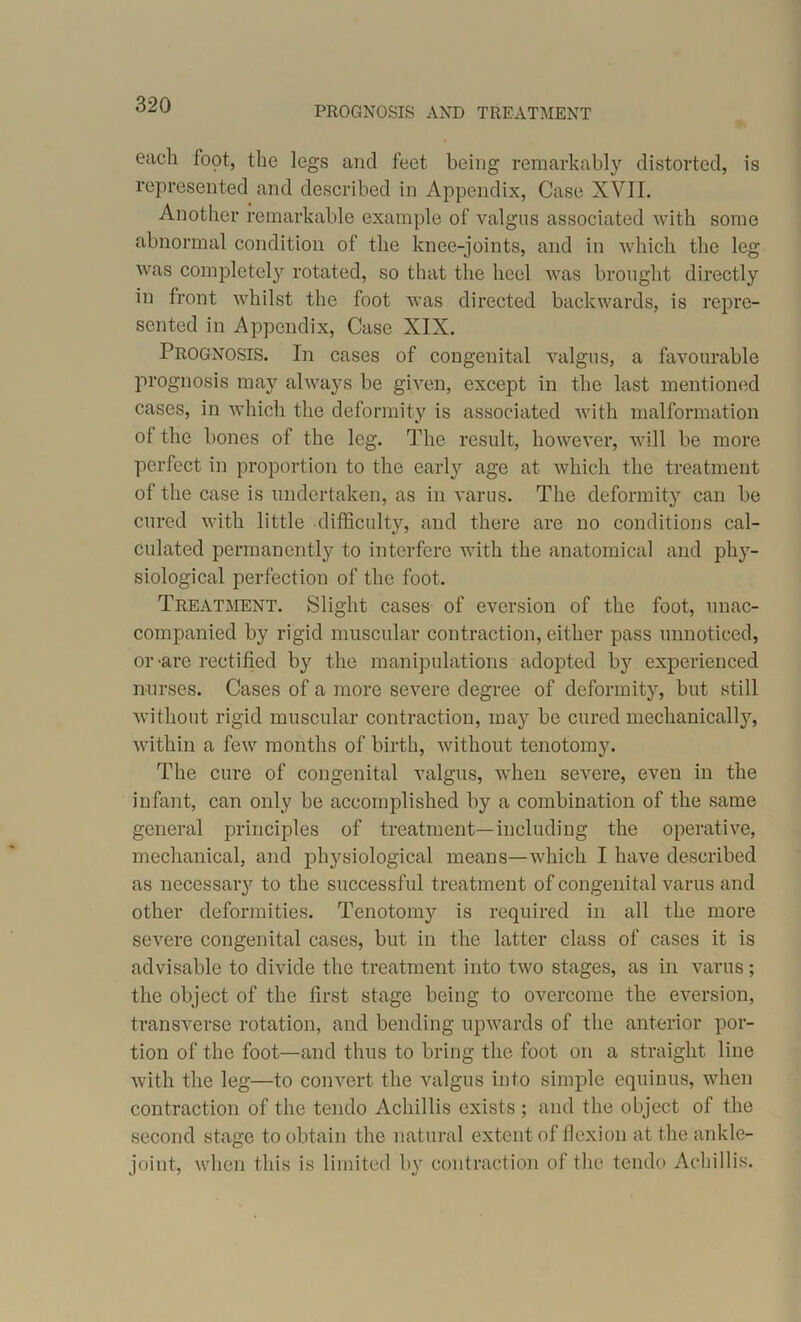 PROGNOSIS AND TREATMENT each foot, the legs and feet being remarkably distorted, is represented and described in Appendix, Case XVII. Another remarkable example of valgus associated with some abnormal condition of the knee-joints, and in which the leg was completely rotated, so that the heel was brought directly in front whilst the foot was directed backwards, is repre- sented in Appendix, Case XIX. Prognosis. In cases of congenital valgus, a favourable prognosis may always be given, except in the last mentioned cases, in which the deformity is associated with malformation of the bones of the leg. The result, however, will be more perfect in proportion to the early age at which the treatment of the case is undertaken, as in varus. The deformity can be cured with little difficulty, and there are no conditions cal- culated permanently to interfere with the anatomical and phy- siological perfection of the foot. Treatment. Slight cases of eversion of the foot, unac- companied by rigid muscular contraction, either pass unnoticed, or-are rectified by the manipulations adopted by experienced nurses. Cases of a more severe degree of deformity, but still without rigid muscular contraction, may be cured mechanically, within a few months of birth, without tenotomy. The cure of congenital valgus, when severe, even in the infant, can only be accomplished by a combination of the same general principles of treatment—including the operative, mechanical, and physiological means—which I have described as necessary to the successful treatment of congenital varus and other deformities. Tenotomy is required in all the more severe congenital cases, but in the latter class of cases it is advisable to divide the treatment into two stages, as in varus ; the object of the first stage being to overcome the eversion, transverse rotation, and bending upwards of the anterior por- tion of the foot—and thus to bring the foot on a straight line with the leg—to convert the valgus into simple equinus, when contraction of the tendo Achillis exists ; and the object of the second stage to obtain the natural extent of flexion at the ankle- joint, when this is limited by contraction of the tendo Achillis.